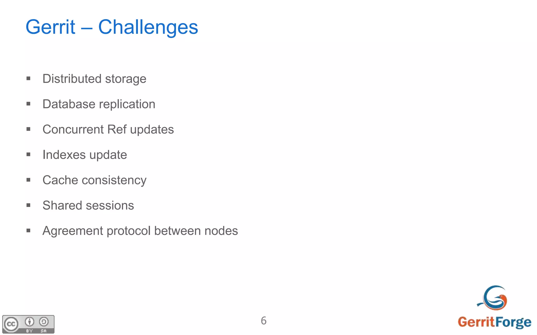 6
Gerrit – Challenges
 Distributed storage
 Database replication
 Concurrent Ref updates
 Indexes update
 Cache consistency
 Shared sessions
 Agreement protocol between nodes
 