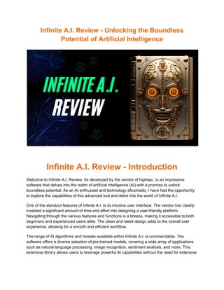 Infinite A.I. Review - Unlocking the Boundless
Potential of Artificial Intelligence
Infinite A.I. Review - Introduction
Welcome to Infinite A.I. Review: Its developed by the vendor of highepc, is an impressive
software that delves into the realm of artificial intelligence (AI) with a promise to unlock
boundless potential. As an AI enthusiast and technology aficionado, I have had the opportunity
to explore the capabilities of this advanced tool and delve into the world of Infinite A.I.
One of the standout features of Infinite A.I. is its intuitive user interface. The vendor has clearly
invested a significant amount of time and effort into designing a user-friendly platform.
Navigating through the various features and functions is a breeze, making it accessible to both
beginners and experienced users alike. The clean and sleek design adds to the overall user
experience, allowing for a smooth and efficient workflow.
The range of AI algorithms and models available within Infinite A.I. is commendable. The
software offers a diverse selection of pre-trained models, covering a wide array of applications
such as natural language processing, image recognition, sentiment analysis, and more. This
extensive library allows users to leverage powerful AI capabilities without the need for extensive
 