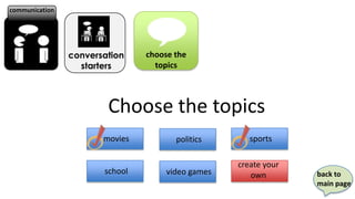 communication




                conversation    choose the
                  starters        topics




                        Choose the topics
                       movies          politics       sports

                                                   create your
                       school        video games      own        back to
                                                                 main page
 