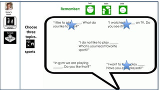 look       listen        smile


                              Remember:
Demar’s
 Lesson



                         “I like to play _____. What do          “I watched ______ on TV. Do
conversation
  starters     Choose    you like to play?”                      you see it?”

  break         three
               topics.
                                          “I do not like to play _____.
                                          What is your least favorite
                                          sport?”
               sports

                         “In gym we are playing                “I want to try to play ____.
                         ______. Do you like that?”            Have you ever played?”
 