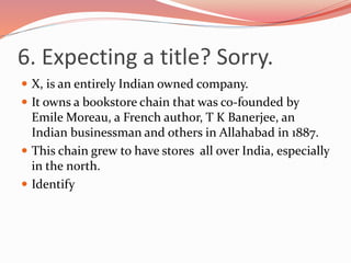 6. Expecting a title? Sorry.
 X, is an entirely Indian owned company.
 It owns a bookstore chain that was co-founded by
Emile Moreau, a French author, T K Banerjee, an
Indian businessman and others in Allahabad in 1887.
 This chain grew to have stores all over India, especially
in the north.
 Identify
 