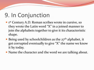 9. In Conjunction
 1st Century A.D. Roman scribes wrote in cursive, so
they wrote the Latin word “X” in a joined manner to
join the alphabets together to give it its characteristic
shape.
 Being used by schoolchildren as the 27th alphabet, it
got corrupted eventually to give “X” the name we know
it by today.
 Name the character and the word we are talking about.
 