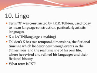 10. Lingo
 Term “X” was constructed by J.R.R. Tolkien, used today
to mean language construction, particularly artistic
languages.
 X = LATIN(language + making)
 Tolkien’s X has two temporal dimensions, the fictional
timeline which he describes through events in the
Silmarillion and the real timeline of his own life,
where he revised and refined his languages and their
fictional history.
 What term is “X”?
 