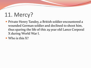 11. Mercy?
 Private Henry Tandey, a British soldier encountered a
wounded German soldier and declined to shoot him,
thus sparing the life of this 29 year old Lance Corporal
X during World War I.
 Who is this X?
 