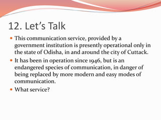 12. Let’s Talk
 This communication service, provided by a
government institution is presently operational only in
the state of Odisha, in and around the city of Cuttack.
 It has been in operation since 1946, but is an
endangered species of communication, in danger of
being replaced by more modern and easy modes of
communication.
 What service?
 