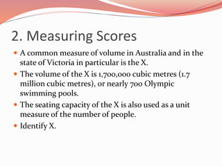 2. Measuring Scores
 A common measure of volume in Australia and in the
state of Victoria in particular is the X.
 The volume of the X is 1,700,000 cubic metres (1.7
million cubic metres), or nearly 700 Olympic
swimming pools.
 The seating capacity of the X is also used as a unit
measure of the number of people.
 Identify X.
 