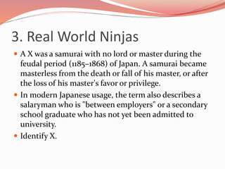 3. Real World Ninjas
 A X was a samurai with no lord or master during the
feudal period (1185–1868) of Japan. A samurai became
masterless from the death or fall of his master, or after
the loss of his master's favor or privilege.
 In modern Japanese usage, the term also describes a
salaryman who is "between employers" or a secondary
school graduate who has not yet been admitted to
university.
 Identify X.
 