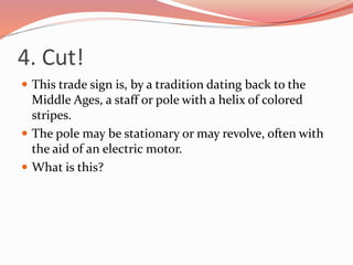 4. Cut!
 This trade sign is, by a tradition dating back to the
Middle Ages, a staff or pole with a helix of colored
stripes.
 The pole may be stationary or may revolve, often with
the aid of an electric motor.
 What is this?
 