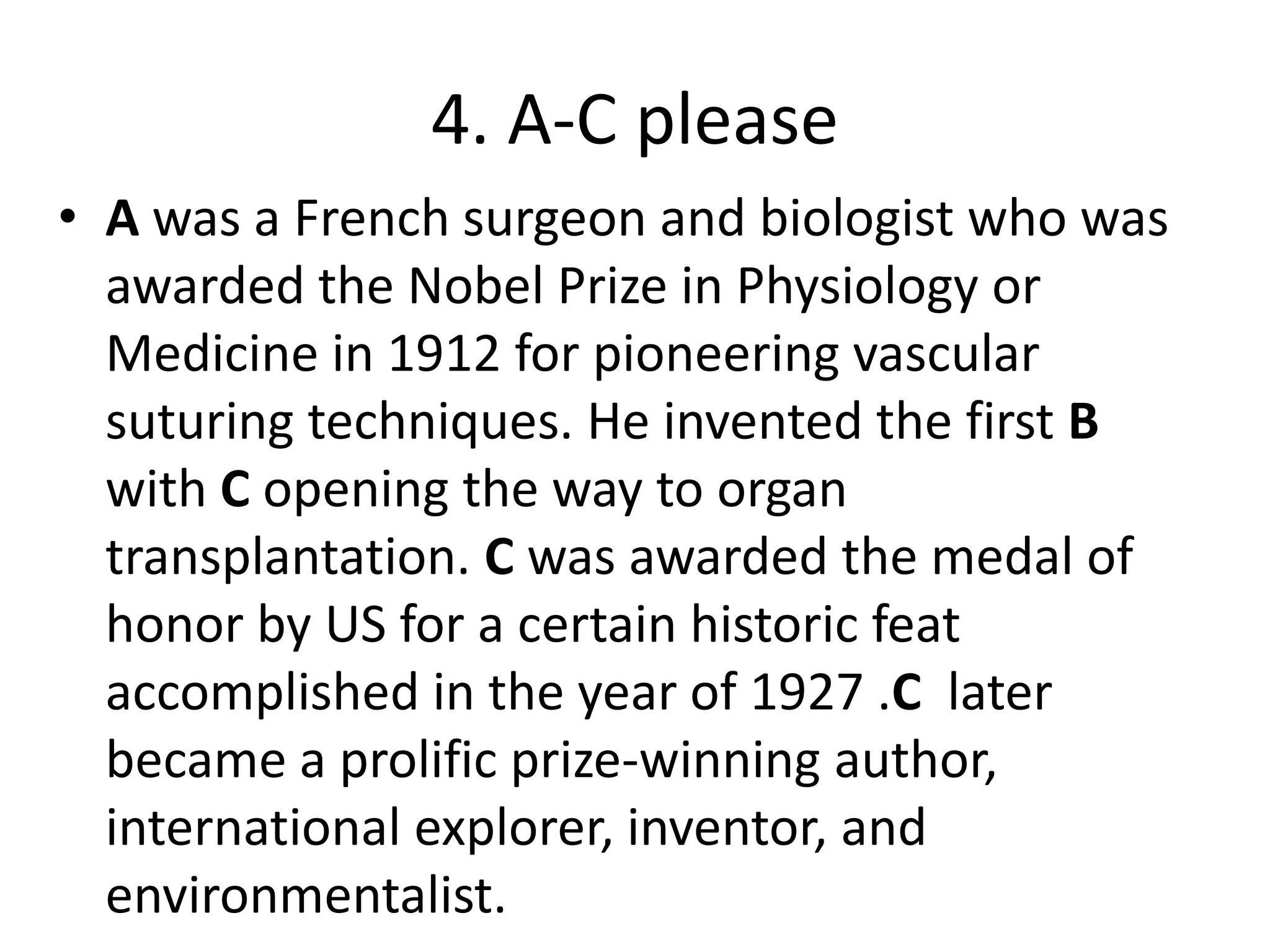 4. A-C please
• A was a French surgeon and biologist who was
awarded the Nobel Prize in Physiology or
Medicine in 1912 for pioneering vascular
suturing techniques. He invented the first B
with C opening the way to organ
transplantation. C was awarded the medal of
honor by US for a certain historic feat
accomplished in the year of 1927 .C later
became a prolific prize-winning author,
international explorer, inventor, and
environmentalist.
 