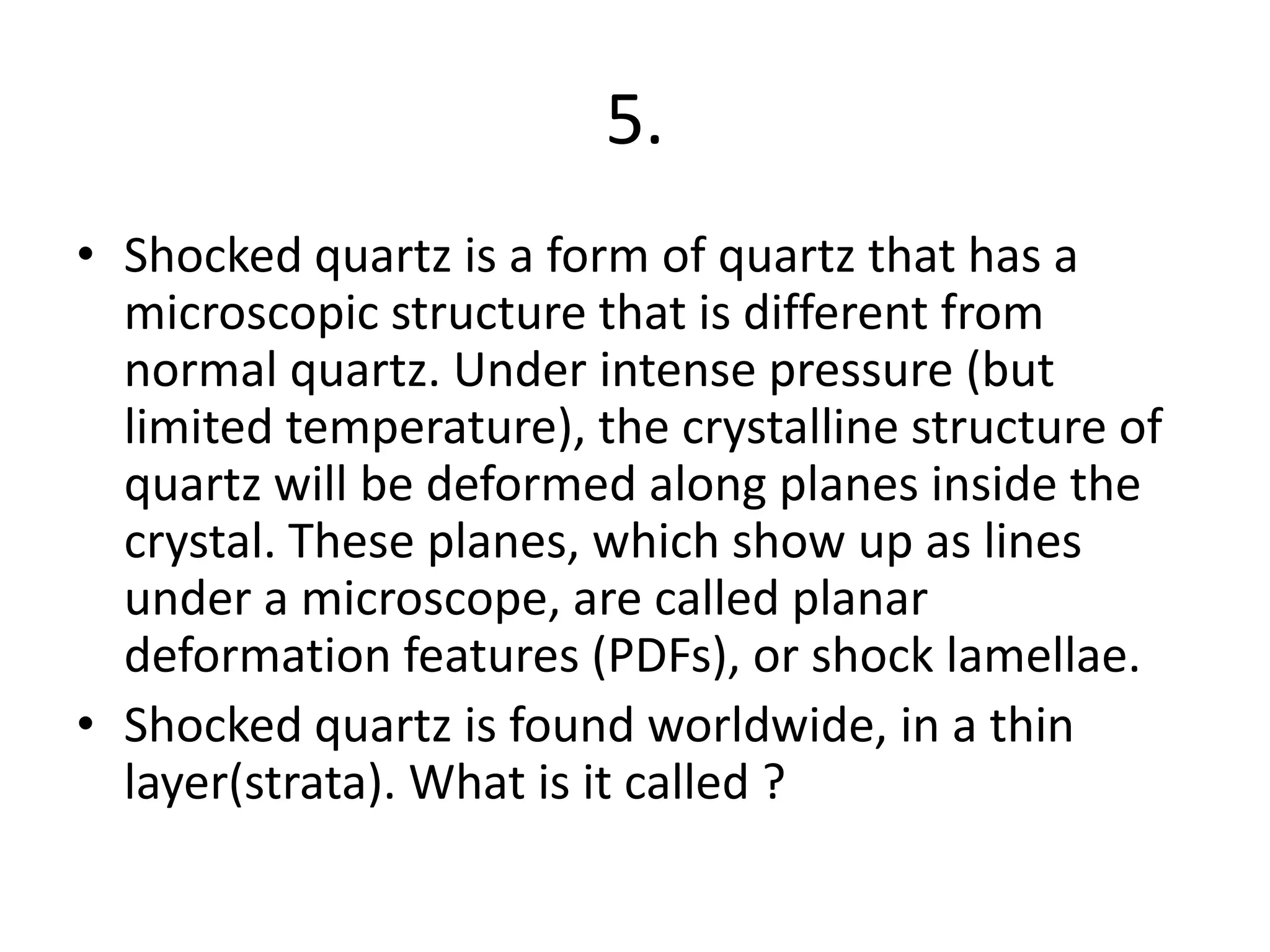 5.
• Shocked quartz is a form of quartz that has a
microscopic structure that is different from
normal quartz. Under intense pressure (but
limited temperature), the crystalline structure of
quartz will be deformed along planes inside the
crystal. These planes, which show up as lines
under a microscope, are called planar
deformation features (PDFs), or shock lamellae.
• Shocked quartz is found worldwide, in a thin
layer(strata). What is it called ?
 