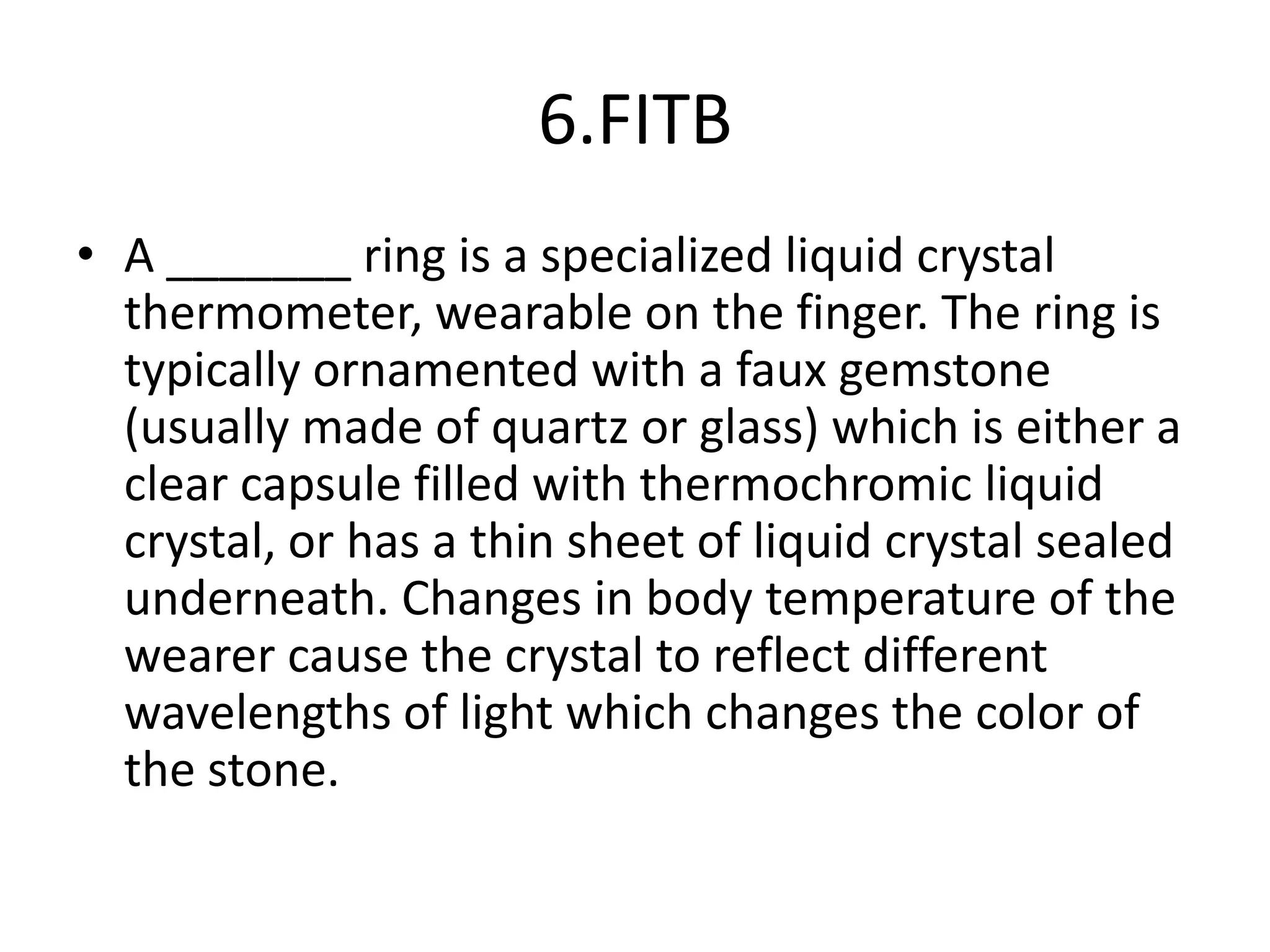 6.FITB
• A _______ ring is a specialized liquid crystal
thermometer, wearable on the finger. The ring is
typically ornamented with a faux gemstone
(usually made of quartz or glass) which is either a
clear capsule filled with thermochromic liquid
crystal, or has a thin sheet of liquid crystal sealed
underneath. Changes in body temperature of the
wearer cause the crystal to reflect different
wavelengths of light which changes the color of
the stone.
 