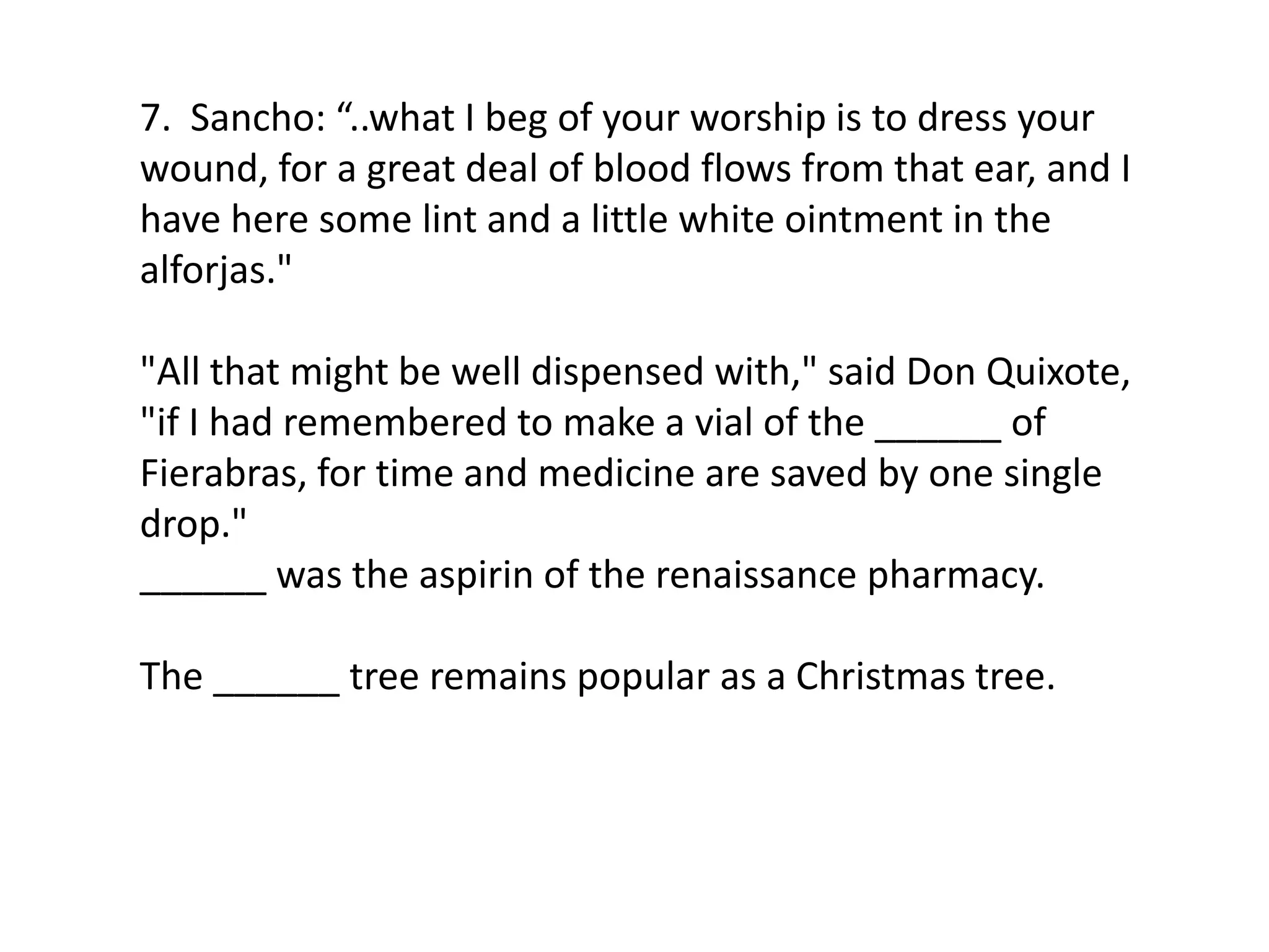 7. Sancho: “..what I beg of your worship is to dress your
wound, for a great deal of blood flows from that ear, and I
have here some lint and a little white ointment in the
alforjas."
"All that might be well dispensed with," said Don Quixote,
"if I had remembered to make a vial of the ______ of
Fierabras, for time and medicine are saved by one single
drop."
______ was the aspirin of the renaissance pharmacy.
The ______ tree remains popular as a Christmas tree.
 