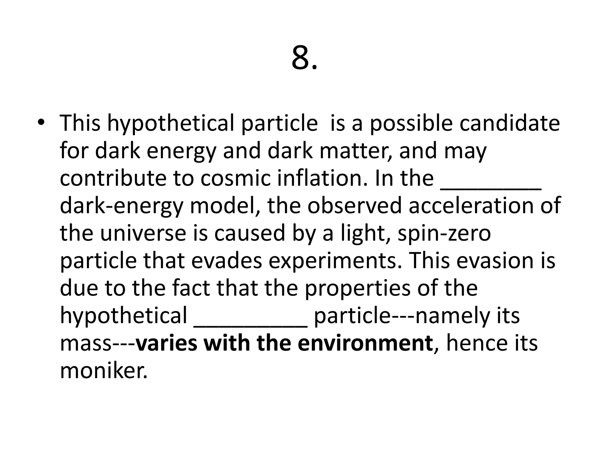8.
• This hypothetical particle is a possible candidate
for dark energy and dark matter, and may
contribute to cosmic inflation. In the ________
dark-energy model, the observed acceleration of
the universe is caused by a light, spin-zero
particle that evades experiments. This evasion is
due to the fact that the properties of the
hypothetical _________ particle---namely its
mass---varies with the environment, hence its
moniker.
 