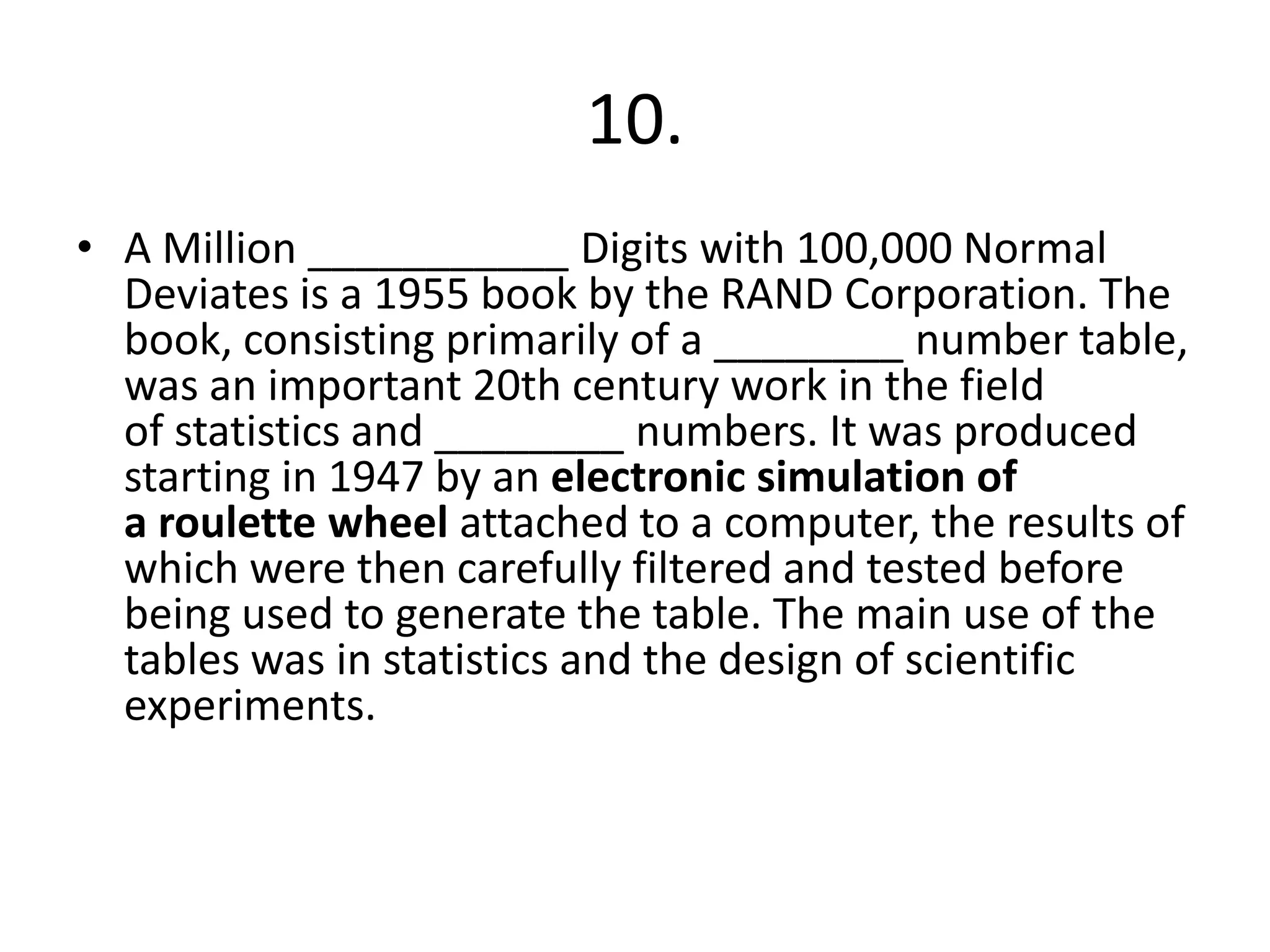 10.
• A Million ___________ Digits with 100,000 Normal
Deviates is a 1955 book by the RAND Corporation. The
book, consisting primarily of a ________ number table,
was an important 20th century work in the field
of statistics and ________ numbers. It was produced
starting in 1947 by an electronic simulation of
a roulette wheel attached to a computer, the results of
which were then carefully filtered and tested before
being used to generate the table. The main use of the
tables was in statistics and the design of scientific
experiments.
 