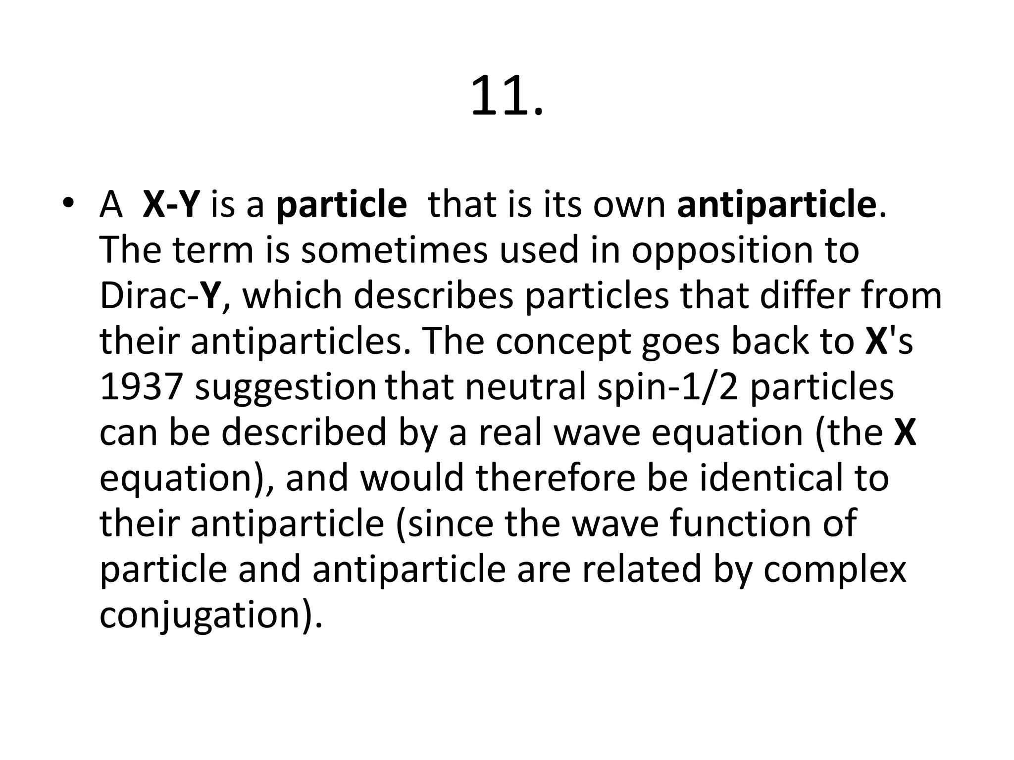 11.
• A X-Y is a particle that is its own antiparticle.
The term is sometimes used in opposition to
Dirac-Y, which describes particles that differ from
their antiparticles. The concept goes back to X's
1937 suggestion that neutral spin-1/2 particles
can be described by a real wave equation (the X
equation), and would therefore be identical to
their antiparticle (since the wave function of
particle and antiparticle are related by complex
conjugation).
 
