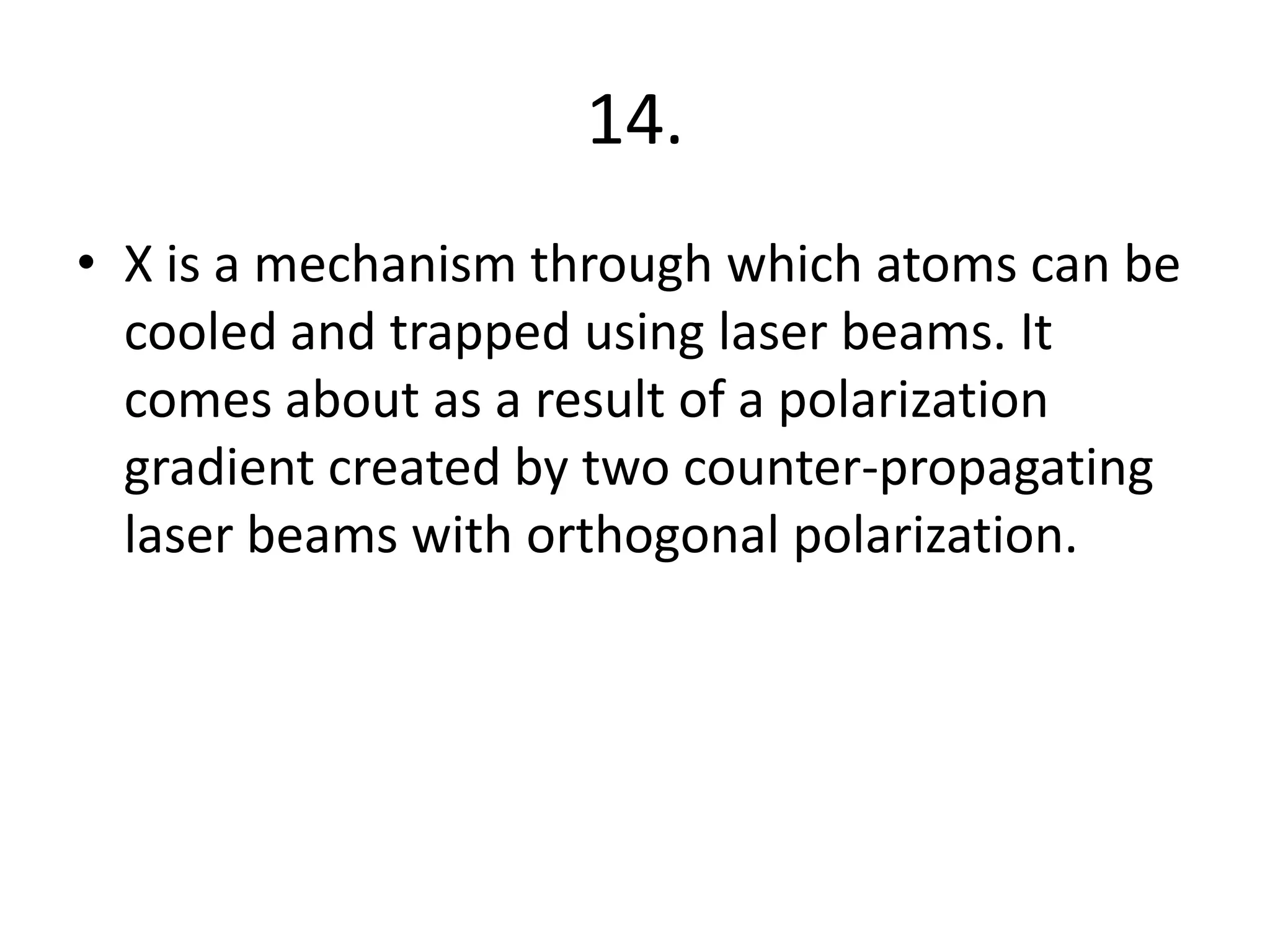 14.
• X is a mechanism through which atoms can be
cooled and trapped using laser beams. It
comes about as a result of a polarization
gradient created by two counter-propagating
laser beams with orthogonal polarization.
 