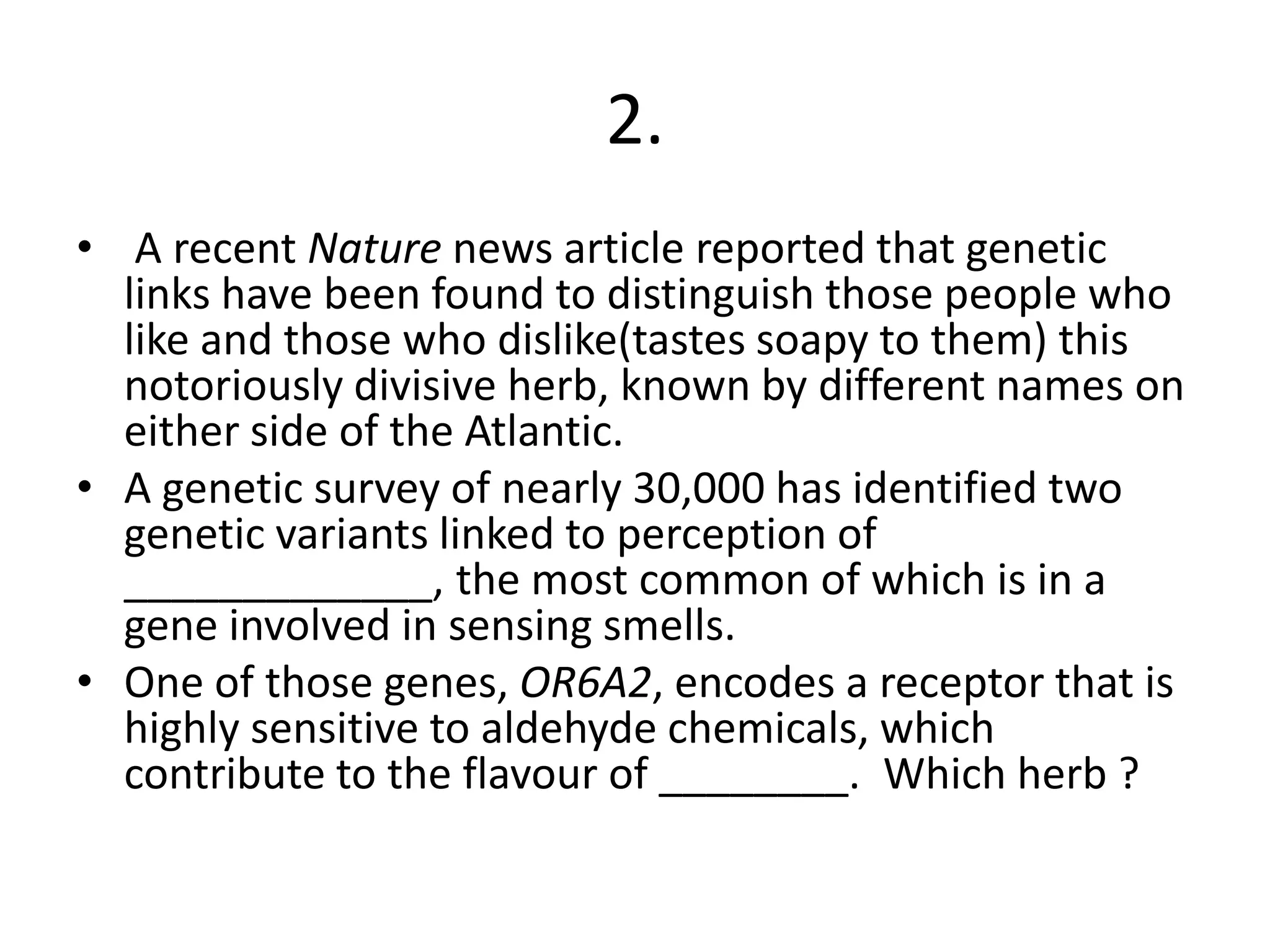 2.
• A recent Nature news article reported that genetic
links have been found to distinguish those people who
like and those who dislike(tastes soapy to them) this
notoriously divisive herb, known by different names on
either side of the Atlantic.
• A genetic survey of nearly 30,000 has identified two
genetic variants linked to perception of
_____________, the most common of which is in a
gene involved in sensing smells.
• One of those genes, OR6A2, encodes a receptor that is
highly sensitive to aldehyde chemicals, which
contribute to the flavour of ________. Which herb ?
 
