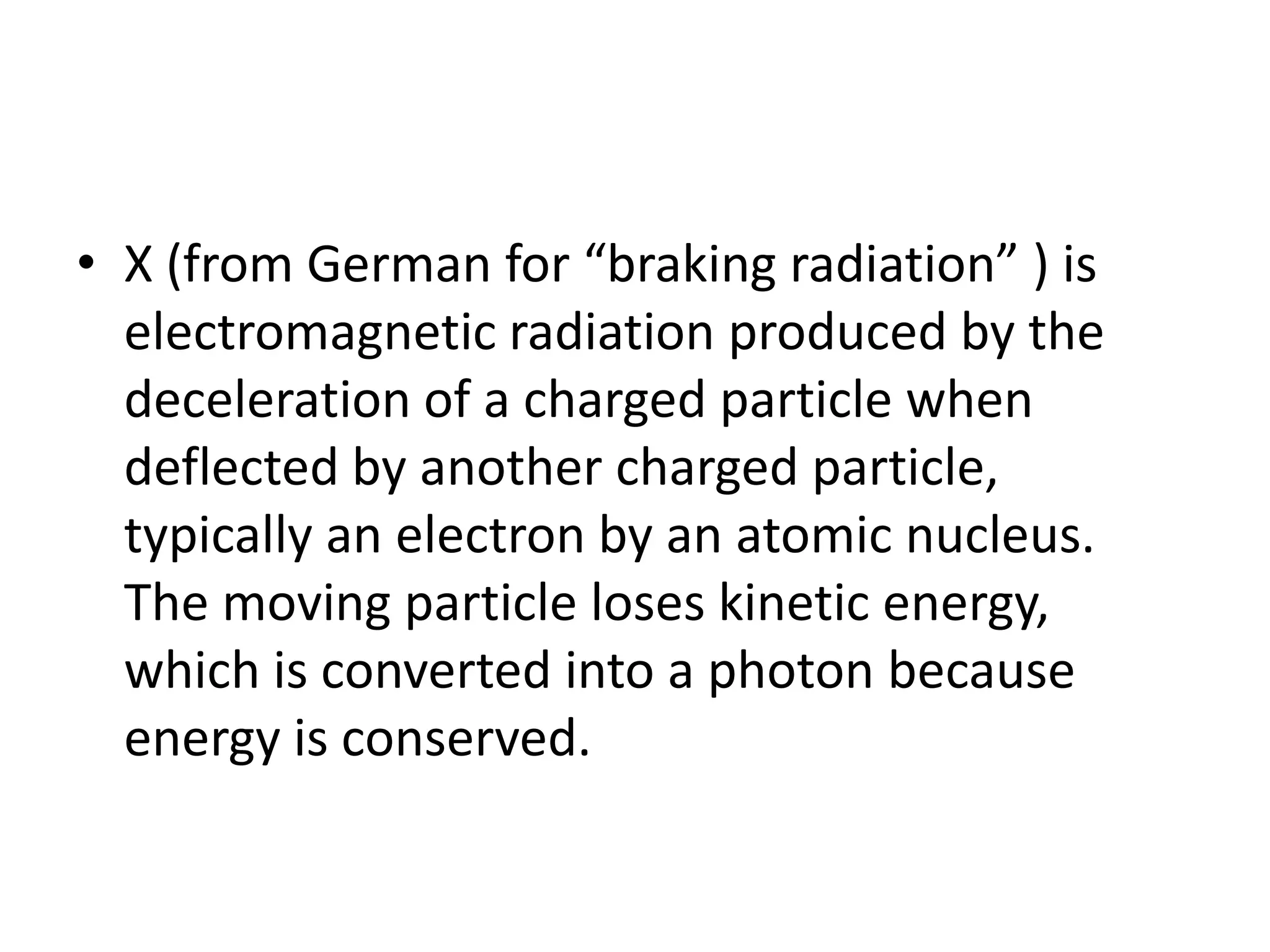 • X (from German for “braking radiation” ) is
electromagnetic radiation produced by the
deceleration of a charged particle when
deflected by another charged particle,
typically an electron by an atomic nucleus.
The moving particle loses kinetic energy,
which is converted into a photon because
energy is conserved.
 