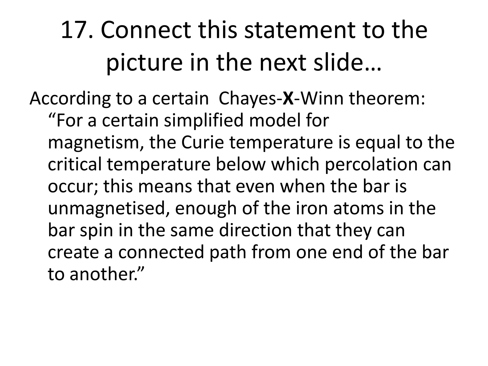 17. Connect this statement to the
picture in the next slide…
According to a certain Chayes-X-Winn theorem:
“For a certain simplified model for
magnetism, the Curie temperature is equal to the
critical temperature below which percolation can
occur; this means that even when the bar is
unmagnetised, enough of the iron atoms in the
bar spin in the same direction that they can
create a connected path from one end of the bar
to another.”
 