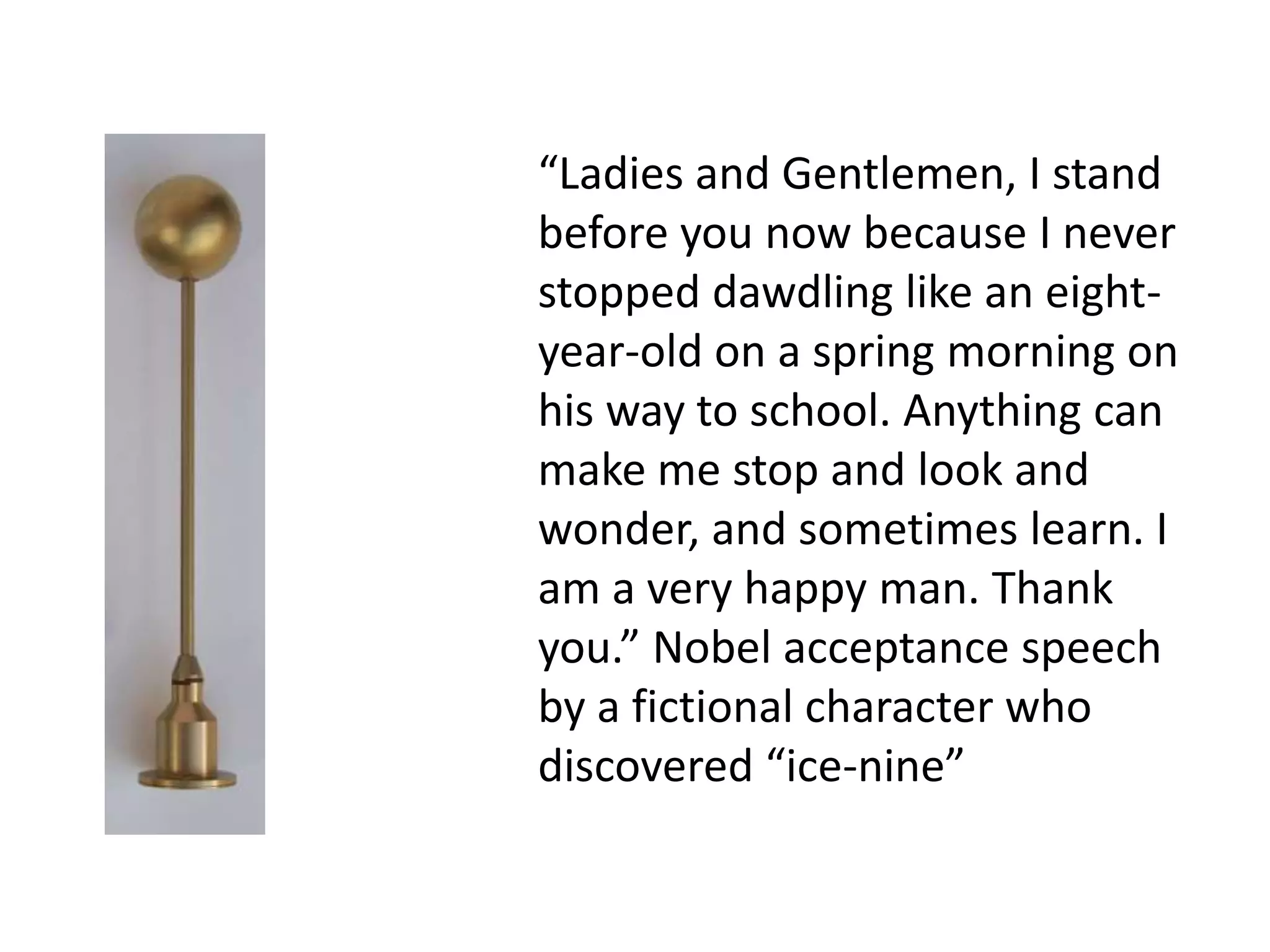 “Ladies and Gentlemen, I stand
before you now because I never
stopped dawdling like an eight-
year-old on a spring morning on
his way to school. Anything can
make me stop and look and
wonder, and sometimes learn. I
am a very happy man. Thank
you.” Nobel acceptance speech
by a fictional character who
discovered “ice-nine”
 