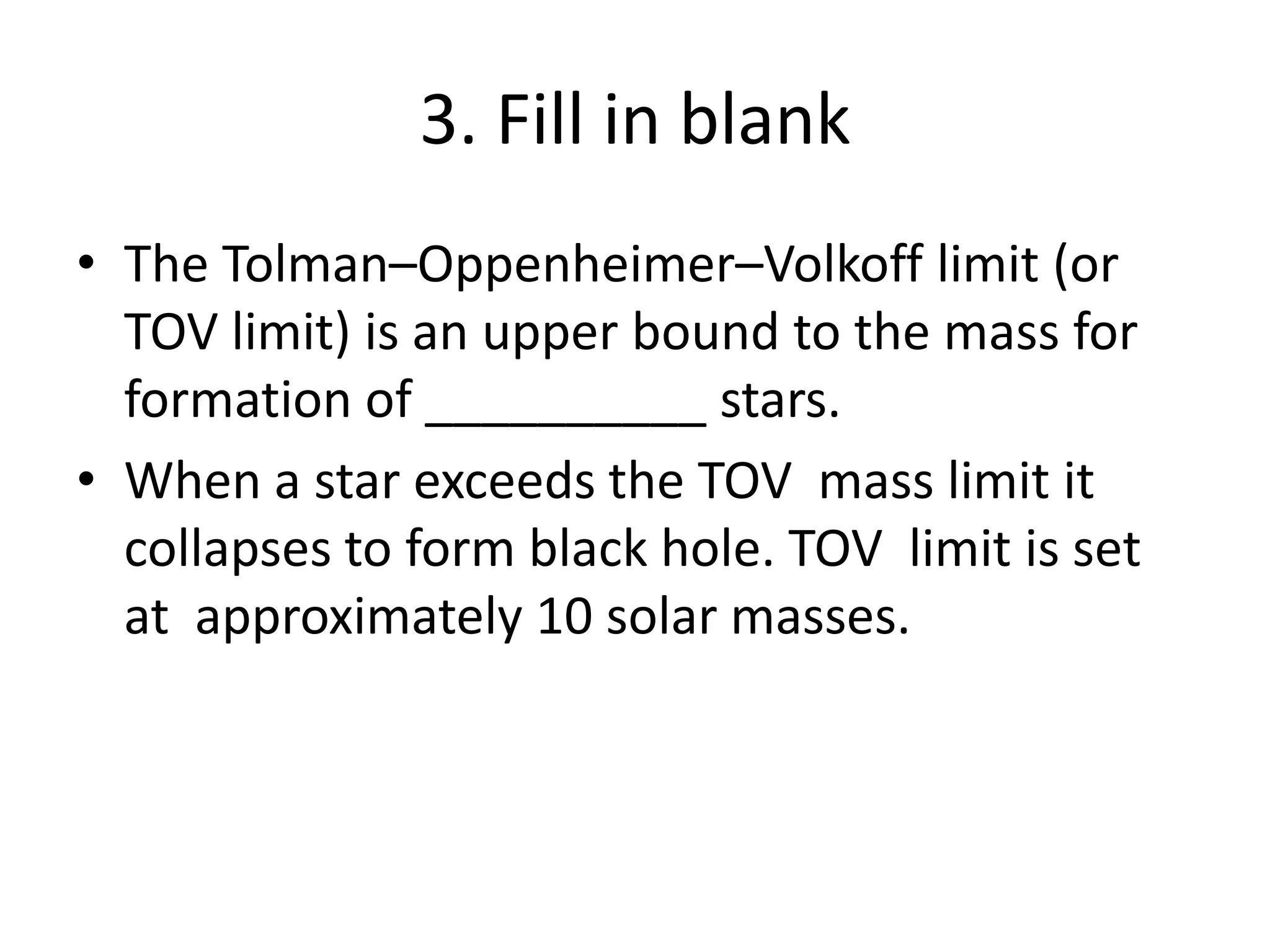 3. Fill in blank
• The Tolman–Oppenheimer–Volkoff limit (or
TOV limit) is an upper bound to the mass for
formation of __________ stars.
• When a star exceeds the TOV mass limit it
collapses to form black hole. TOV limit is set
at approximately 10 solar masses.
 