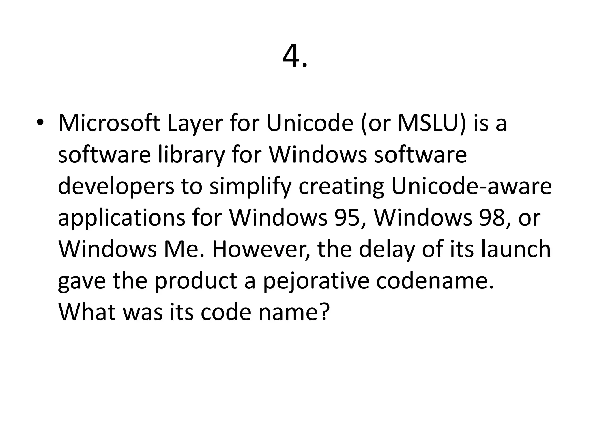 4.
• Microsoft Layer for Unicode (or MSLU) is a
software library for Windows software
developers to simplify creating Unicode-aware
applications for Windows 95, Windows 98, or
Windows Me. However, the delay of its launch
gave the product a pejorative codename.
What was its code name?
 