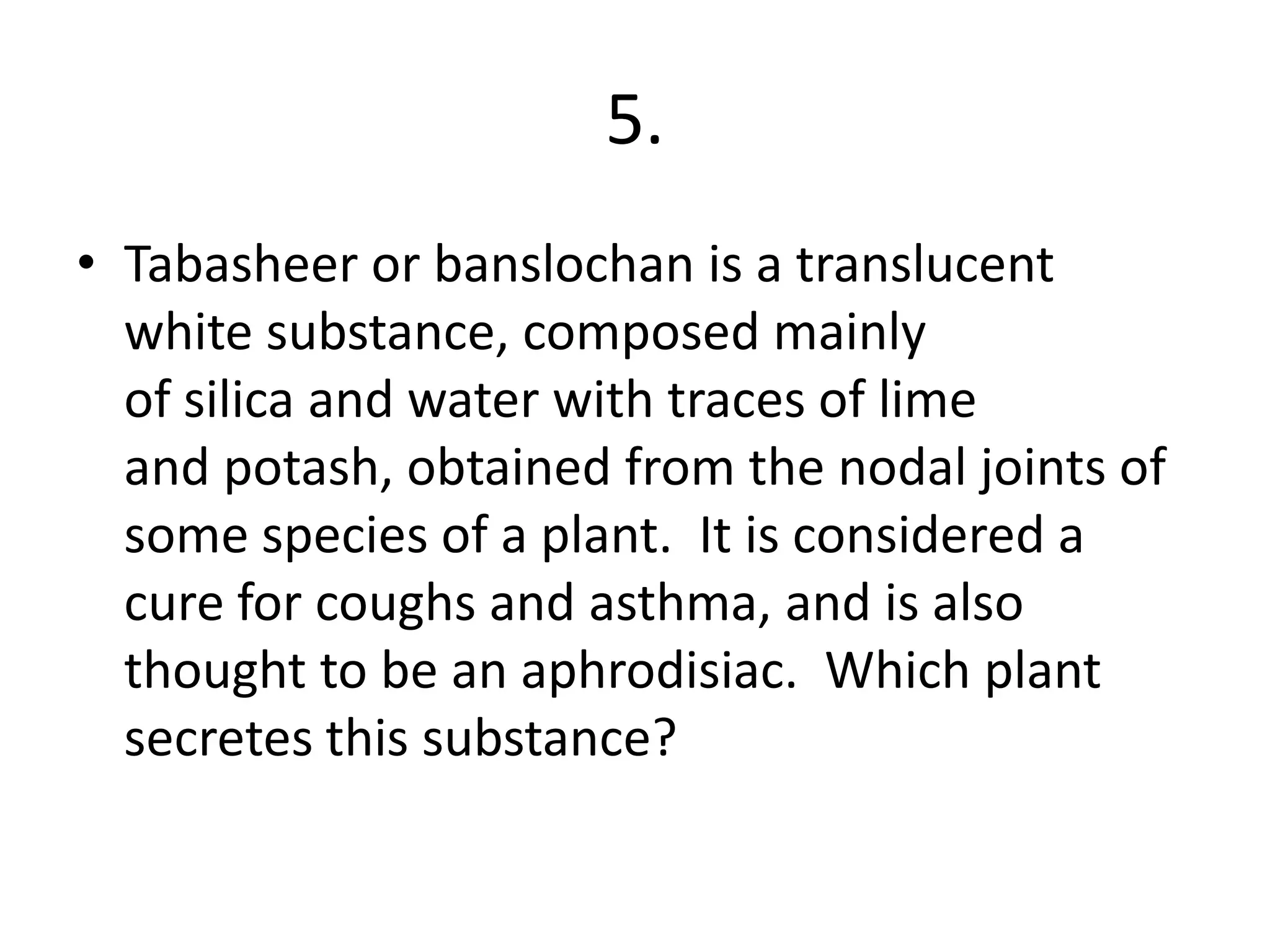 5.
• Tabasheer or banslochan is a translucent
white substance, composed mainly
of silica and water with traces of lime
and potash, obtained from the nodal joints of
some species of a plant. It is considered a
cure for coughs and asthma, and is also
thought to be an aphrodisiac. Which plant
secretes this substance?
 