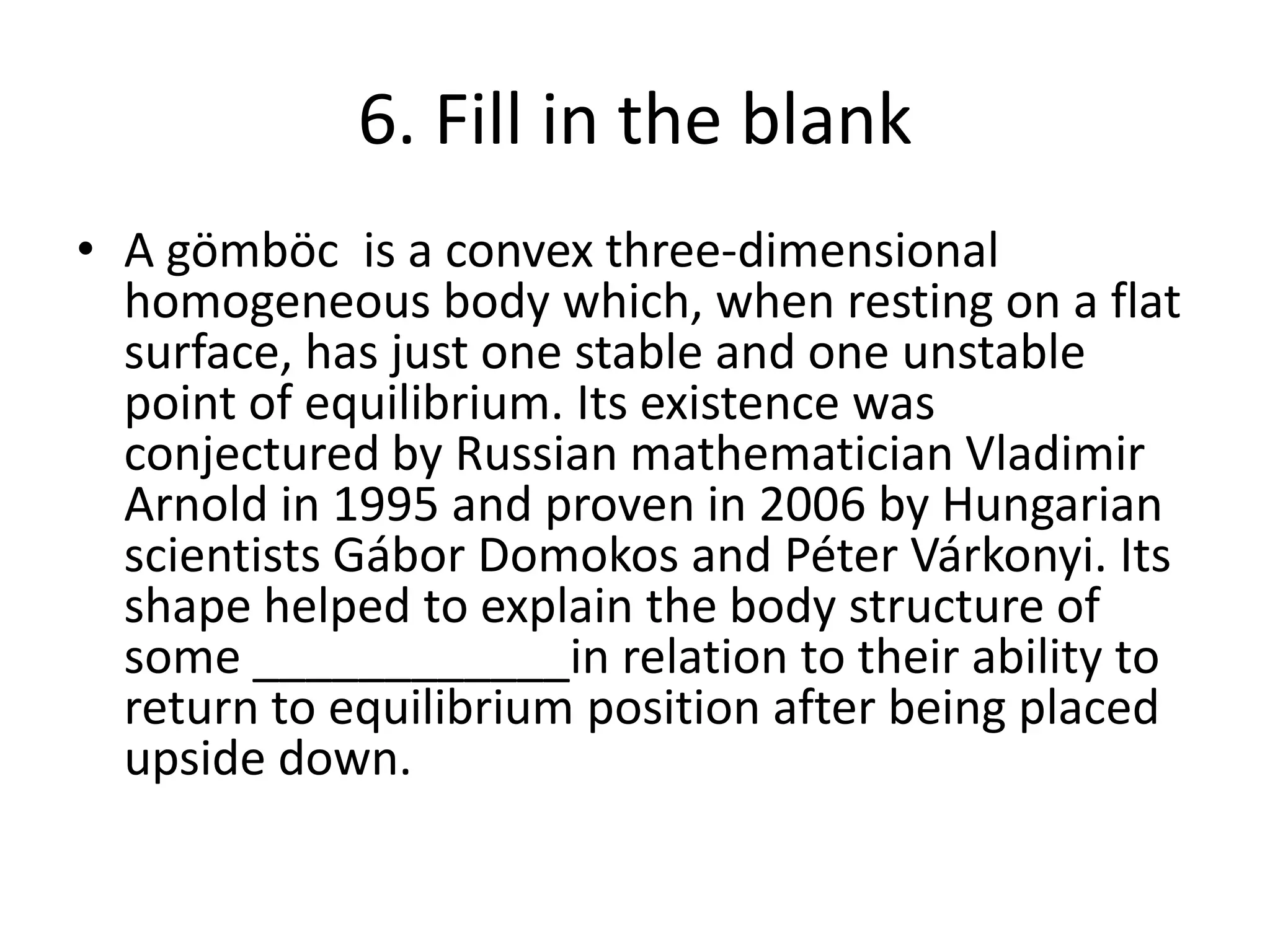 6. Fill in the blank
• A gömböc is a convex three-dimensional
homogeneous body which, when resting on a flat
surface, has just one stable and one unstable
point of equilibrium. Its existence was
conjectured by Russian mathematician Vladimir
Arnold in 1995 and proven in 2006 by Hungarian
scientists Gábor Domokos and Péter Várkonyi. Its
shape helped to explain the body structure of
some ____________in relation to their ability to
return to equilibrium position after being placed
upside down.
 