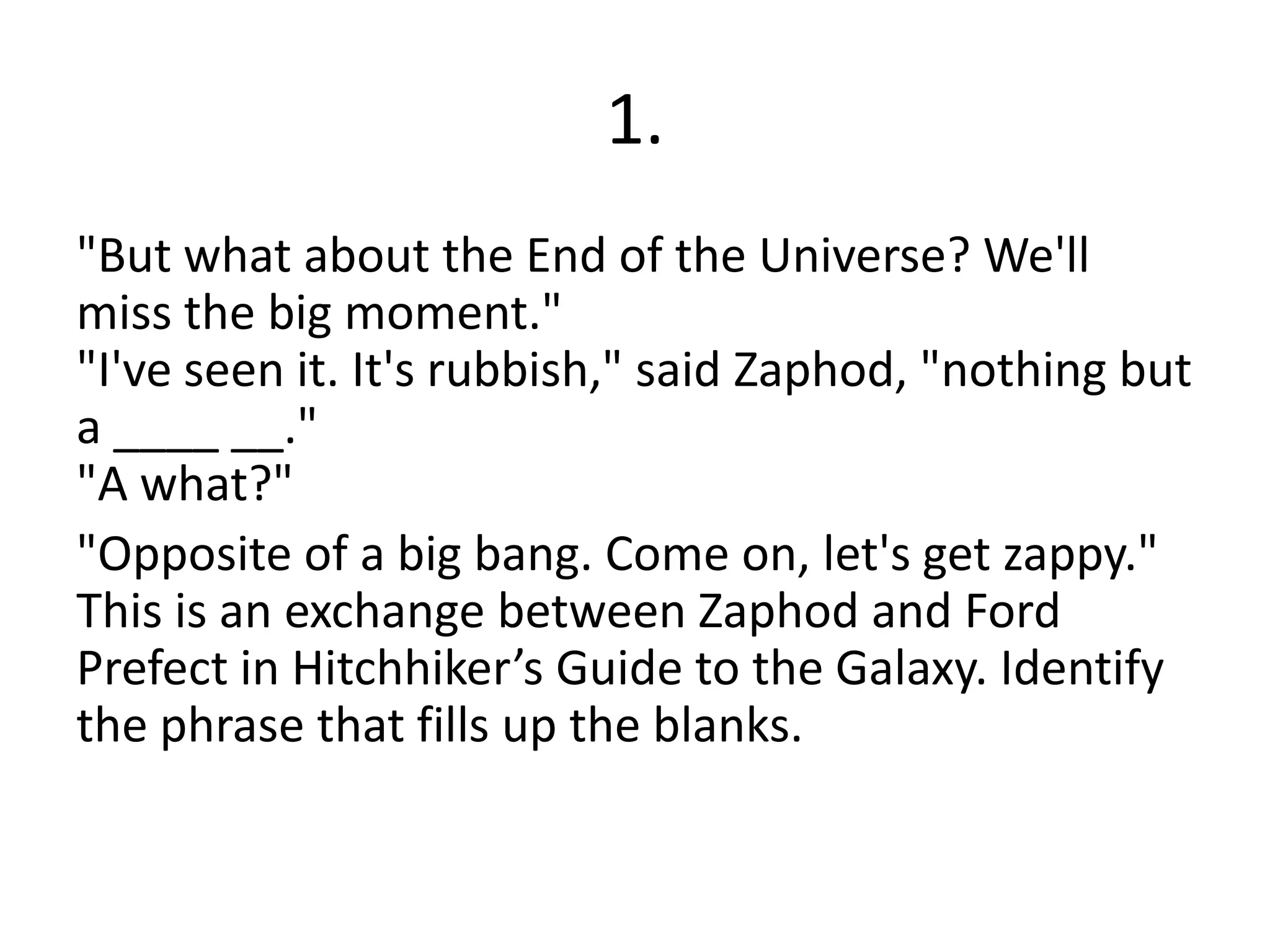 1.
"But what about the End of the Universe? We'll
miss the big moment."
"I've seen it. It's rubbish," said Zaphod, "nothing but
a ____ __."
"A what?"
"Opposite of a big bang. Come on, let's get zappy."
This is an exchange between Zaphod and Ford
Prefect in Hitchhiker’s Guide to the Galaxy. Identify
the phrase that fills up the blanks.
 