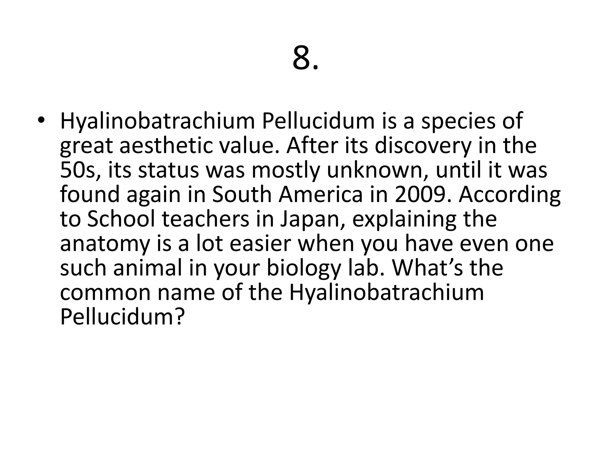 8.
• Hyalinobatrachium Pellucidum is a species of
great aesthetic value. After its discovery in the
50s, its status was mostly unknown, until it was
found again in South America in 2009. According
to School teachers in Japan, explaining the
anatomy is a lot easier when you have even one
such animal in your biology lab. What’s the
common name of the Hyalinobatrachium
Pellucidum?
 
