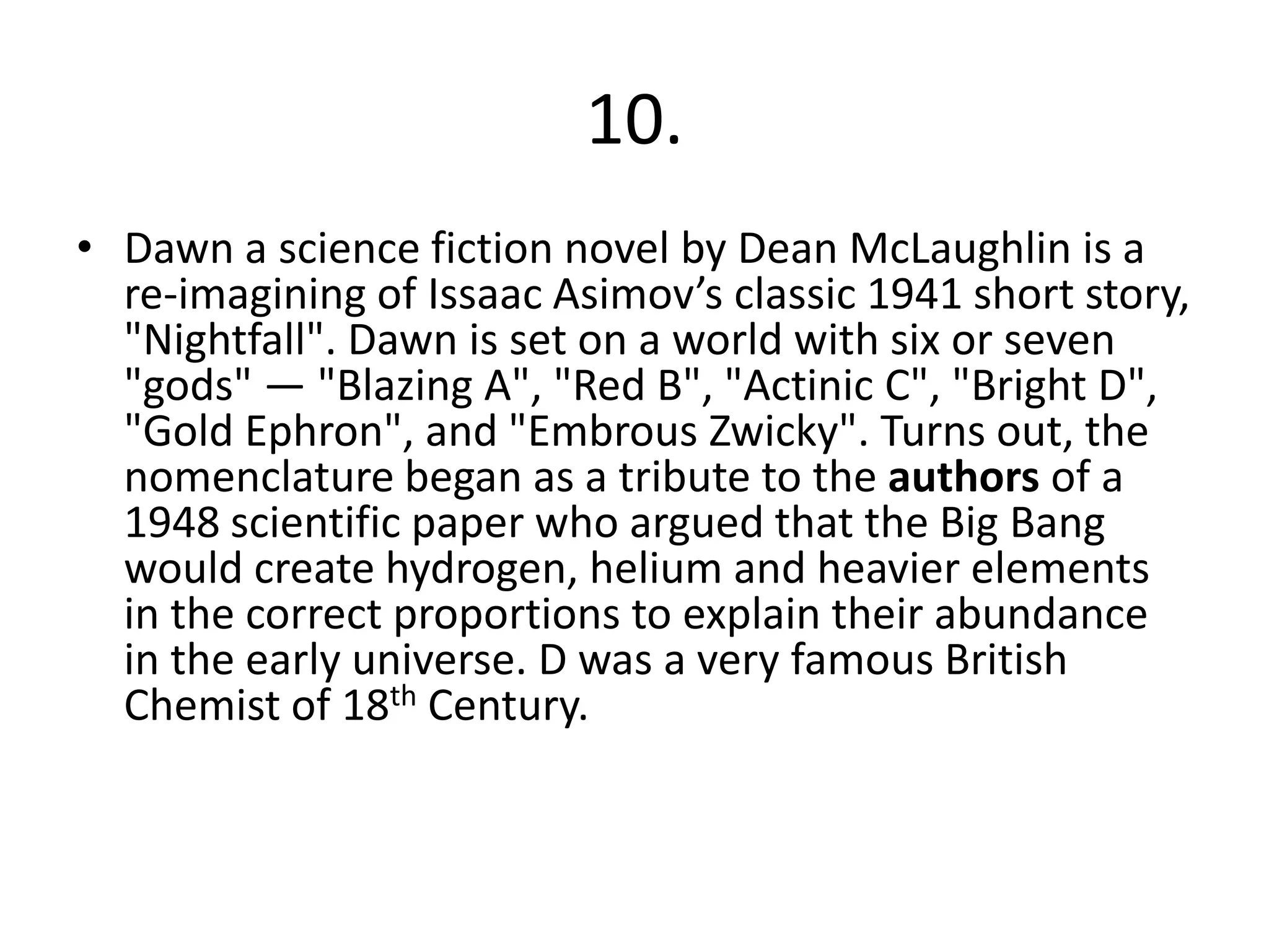 10.
• Dawn a science fiction novel by Dean McLaughlin is a
re-imagining of Issaac Asimov’s classic 1941 short story,
"Nightfall". Dawn is set on a world with six or seven
"gods" — "Blazing A", "Red B", "Actinic C", "Bright D",
"Gold Ephron", and "Embrous Zwicky". Turns out, the
nomenclature began as a tribute to the authors of a
1948 scientific paper who argued that the Big Bang
would create hydrogen, helium and heavier elements
in the correct proportions to explain their abundance
in the early universe. D was a very famous British
Chemist of 18th Century.
 