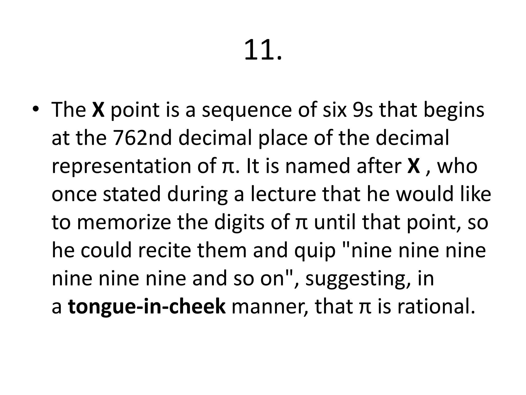 11.
• The X point is a sequence of six 9s that begins
at the 762nd decimal place of the decimal
representation of π. It is named after X , who
once stated during a lecture that he would like
to memorize the digits of π until that point, so
he could recite them and quip "nine nine nine
nine nine nine and so on", suggesting, in
a tongue-in-cheek manner, that π is rational.
 