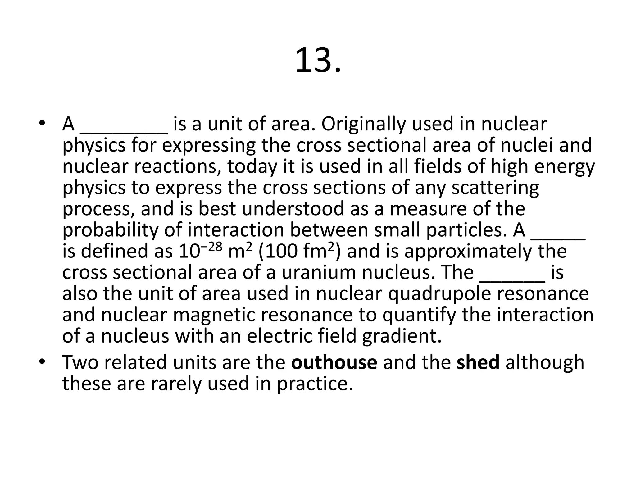13.
• A ________ is a unit of area. Originally used in nuclear
physics for expressing the cross sectional area of nuclei and
nuclear reactions, today it is used in all fields of high energy
physics to express the cross sections of any scattering
process, and is best understood as a measure of the
probability of interaction between small particles. A _____
is defined as 10−28 m2 (100 fm2) and is approximately the
cross sectional area of a uranium nucleus. The ______ is
also the unit of area used in nuclear quadrupole resonance
and nuclear magnetic resonance to quantify the interaction
of a nucleus with an electric field gradient.
• Two related units are the outhouse and the shed although
these are rarely used in practice.
 