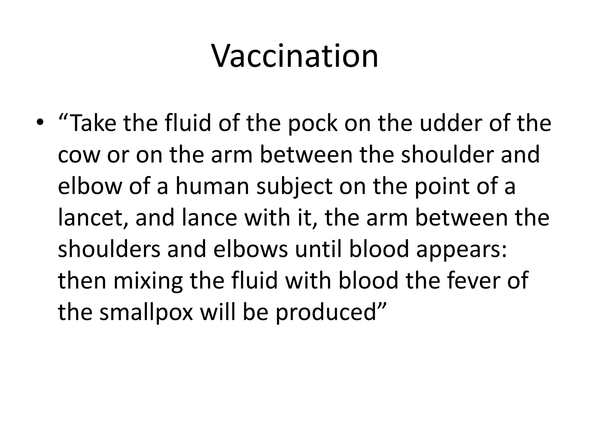 Vaccination
• “Take the fluid of the pock on the udder of the
cow or on the arm between the shoulder and
elbow of a human subject on the point of a
lancet, and lance with it, the arm between the
shoulders and elbows until blood appears:
then mixing the fluid with blood the fever of
the smallpox will be produced”
 