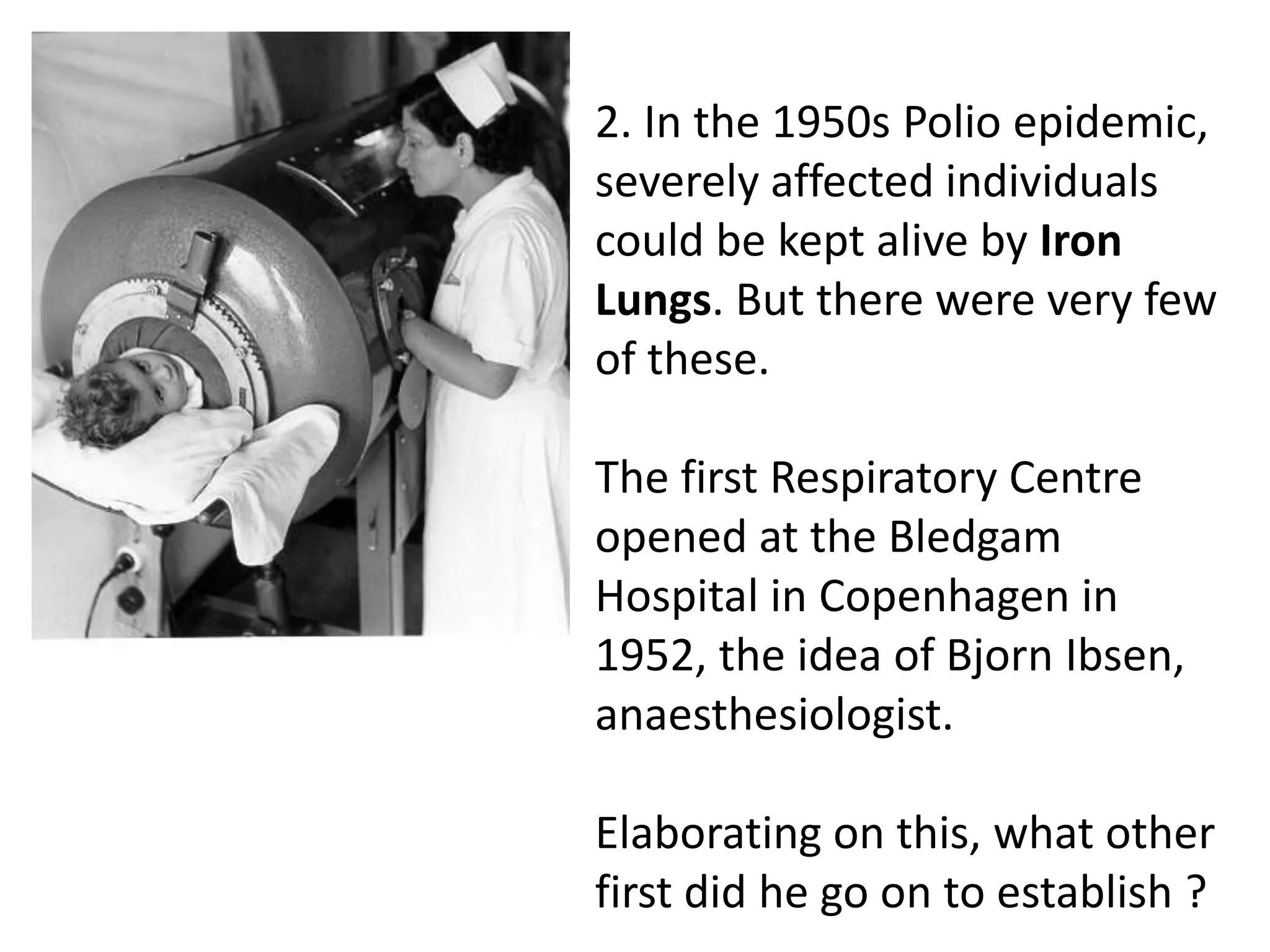 2. In the 1950s Polio epidemic,
severely affected individuals
could be kept alive by Iron
Lungs. But there were very few
of these.
The first Respiratory Centre
opened at the Bledgam
Hospital in Copenhagen in
1952, the idea of Bjorn Ibsen,
anaesthesiologist.
Elaborating on this, what other
first did he go on to establish ?
 