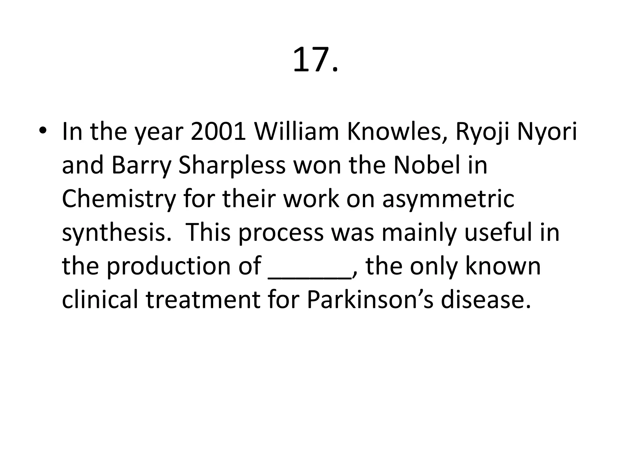 17.
• In the year 2001 William Knowles, Ryoji Nyori
and Barry Sharpless won the Nobel in
Chemistry for their work on asymmetric
synthesis. This process was mainly useful in
the production of ______, the only known
clinical treatment for Parkinson’s disease.
 