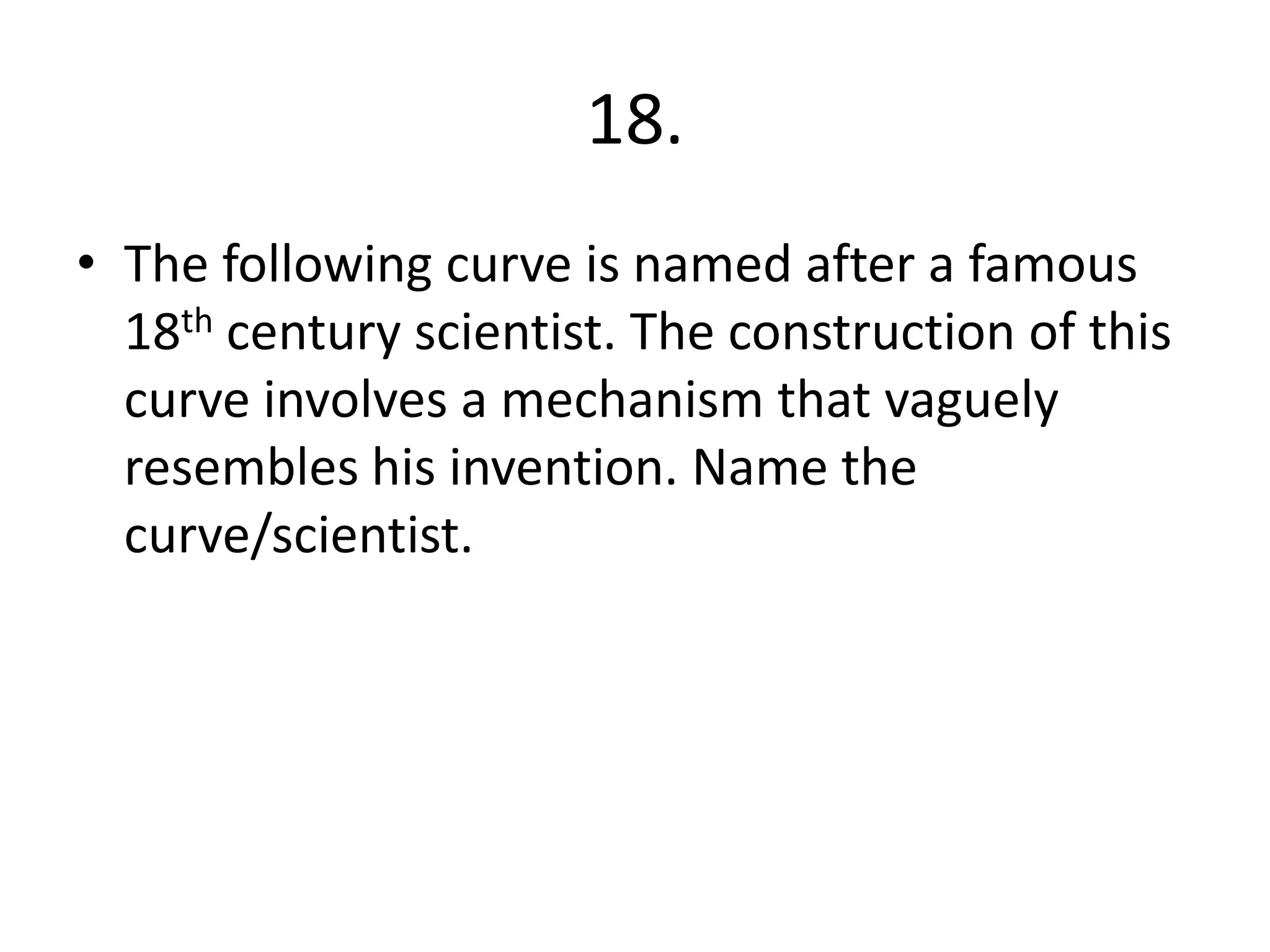 18.
• The following curve is named after a famous
18th century scientist. The construction of this
curve involves a mechanism that vaguely
resembles his invention. Name the
curve/scientist.
 