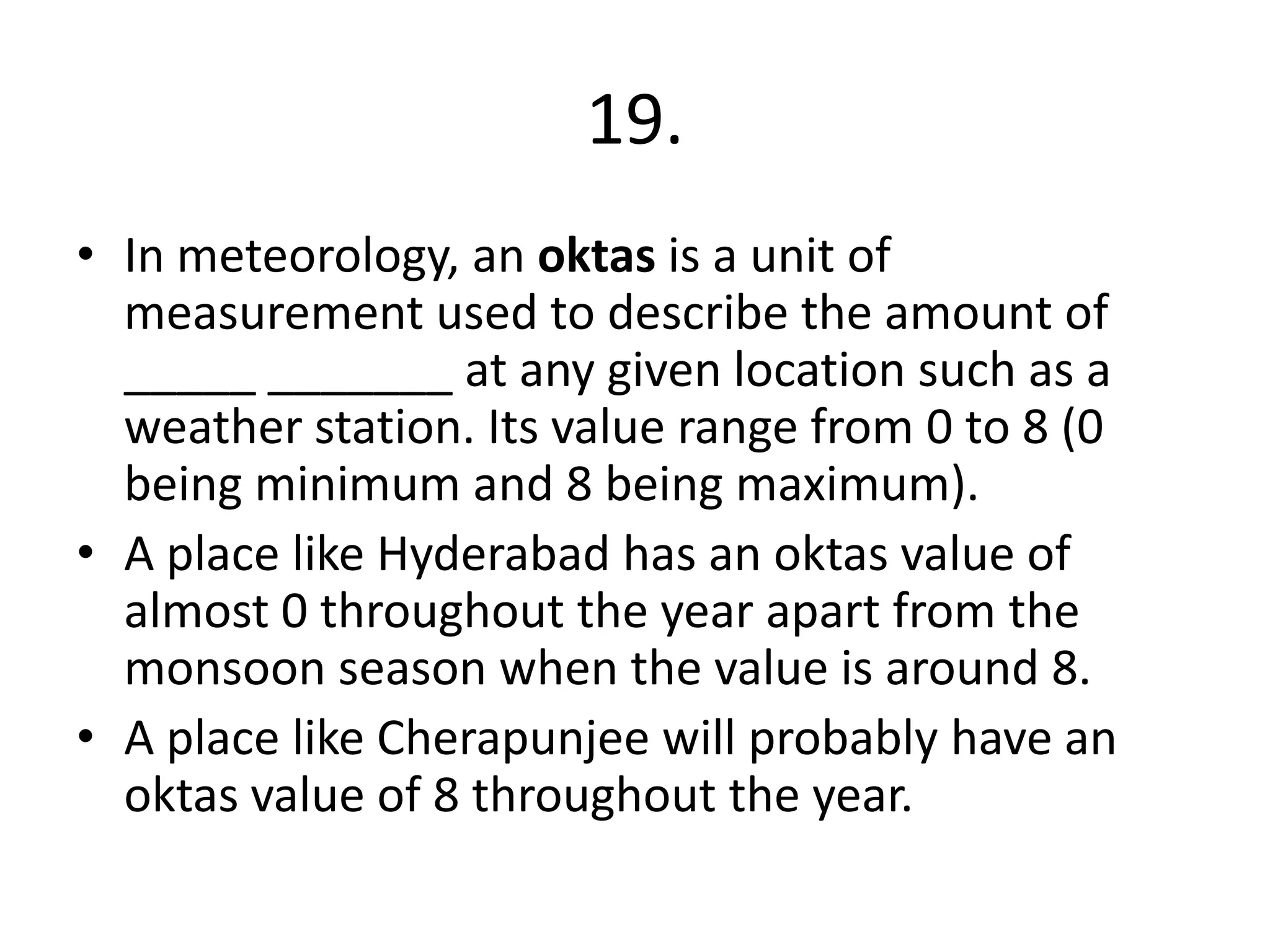 19.
• In meteorology, an oktas is a unit of
measurement used to describe the amount of
_____ _______ at any given location such as a
weather station. Its value range from 0 to 8 (0
being minimum and 8 being maximum).
• A place like Hyderabad has an oktas value of
almost 0 throughout the year apart from the
monsoon season when the value is around 8.
• A place like Cherapunjee will probably have an
oktas value of 8 throughout the year.
 