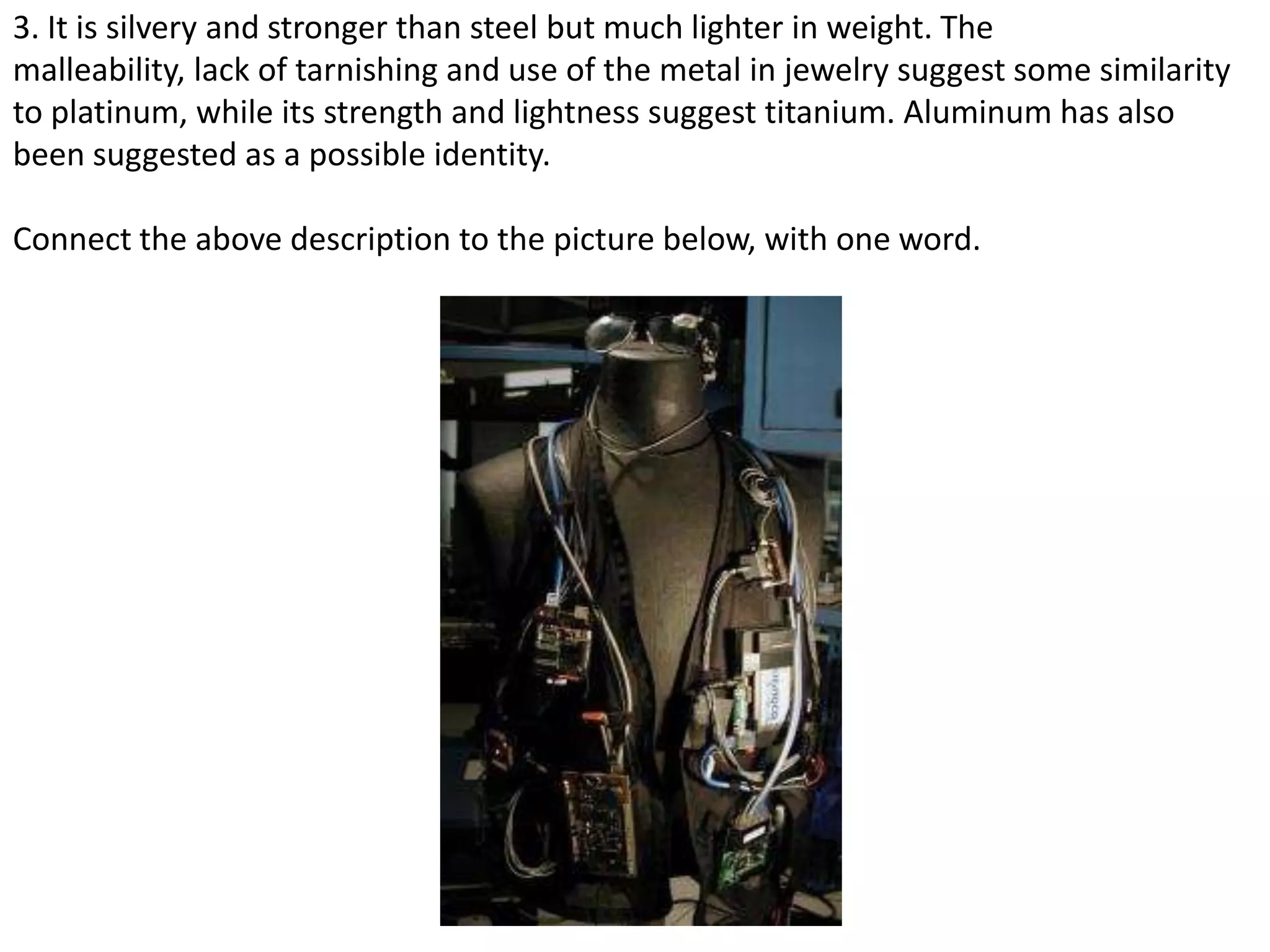3. It is silvery and stronger than steel but much lighter in weight. The
malleability, lack of tarnishing and use of the metal in jewelry suggest some similarity
to platinum, while its strength and lightness suggest titanium. Aluminum has also
been suggested as a possible identity.
Connect the above description to the picture below, with one word.
 