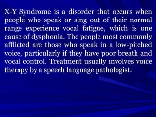 X-Y Syndrome is a disorder that occurs when people who speak or sing out of their normal range experience vocal fatigue, which is one cause of dysphonia. The people most commonly afflicted are those who speak in a low-pitched voice, particularly if they have poor breath and vocal control. Treatment usually involves voice therapy by a speech language pathologist. 