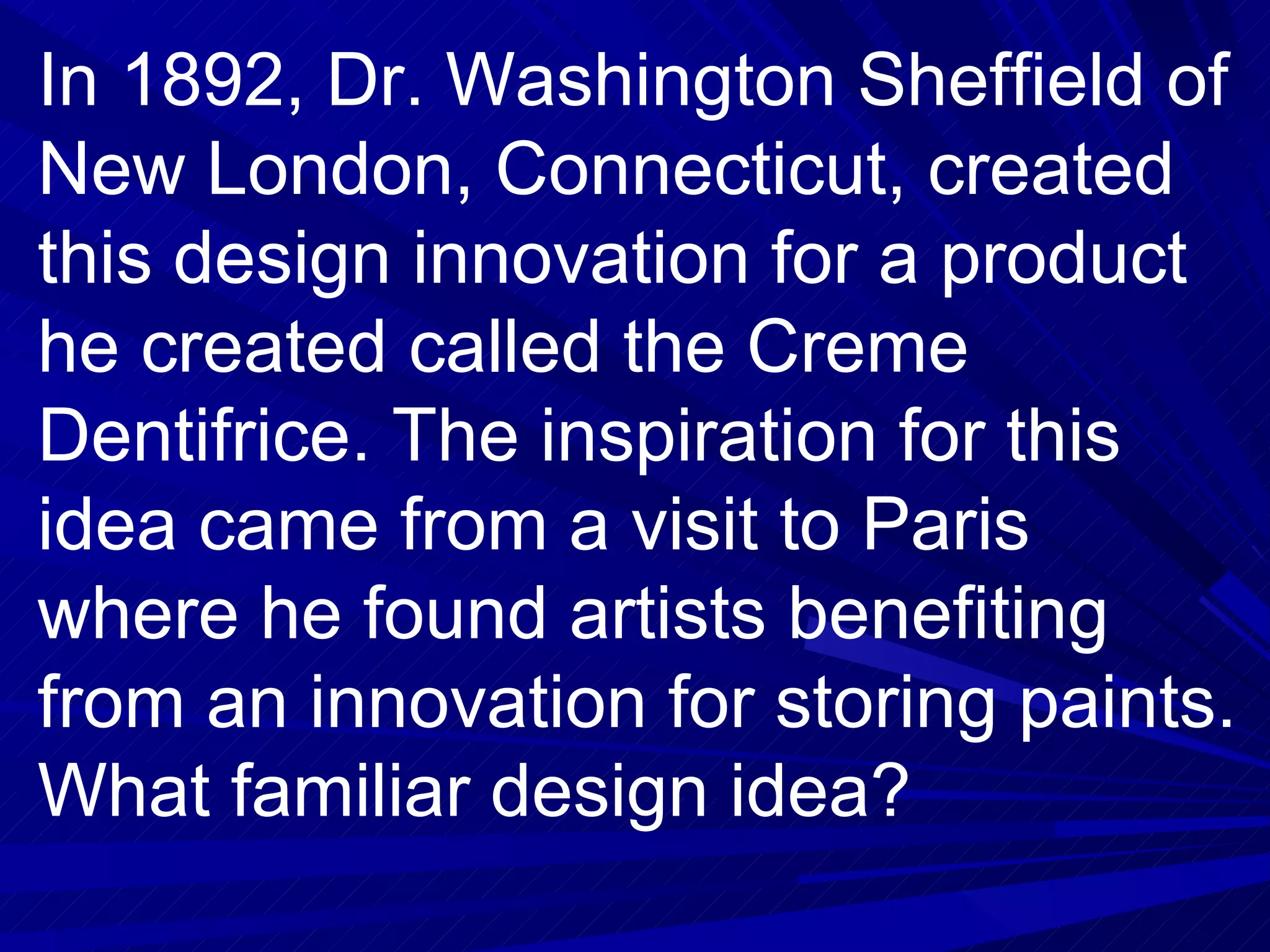 In 1892, Dr. Washington Sheffield of New London, Connecticut, created this design innovation for a product he created called the Creme Dentifrice. The inspiration for this idea came from a visit to Paris where he found artists benefiting from an innovation for storing paints. What familiar design idea? 