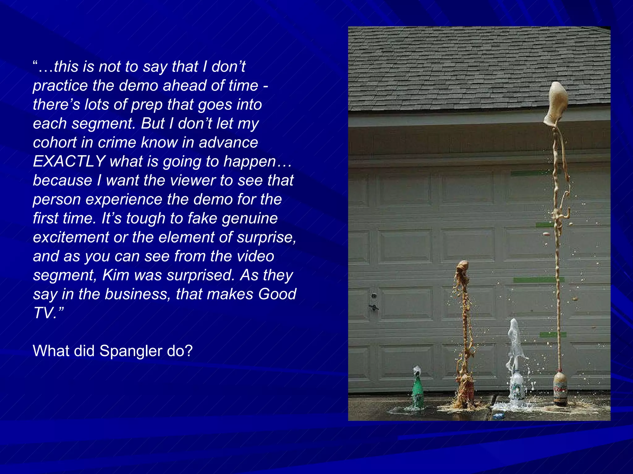 “… this is not to say that I don’t practice the demo ahead of time - there’s lots of prep that goes into each segment. But I don’t let my cohort in crime know in advance EXACTLY what is going to happen… because I want the viewer to see that person experience the demo for the first time. It’s tough to fake genuine excitement or the element of surprise, and as you can see from the video segment, Kim was surprised. As they say in the business, that makes Good TV.” What did Spangler do? 
