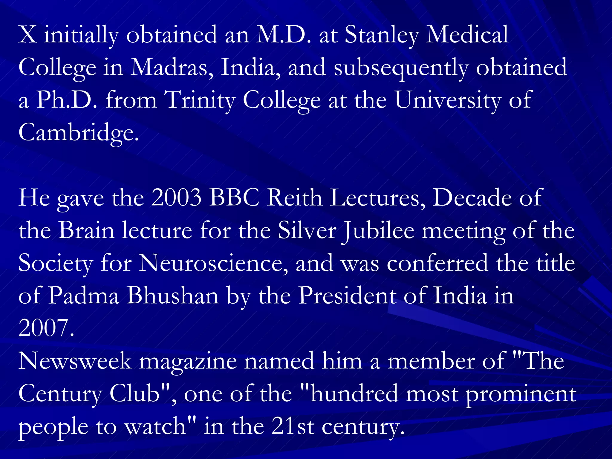 X initially obtained an M.D. at Stanley Medical College in Madras, India, and subsequently obtained a Ph.D. from Trinity College at the University of Cambridge.  He gave the 2003 BBC Reith Lectures, Decade of the Brain lecture for the Silver Jubilee meeting of the Society for Neuroscience, and was conferred the title of Padma Bhushan by the President of India in 2007.  Newsweek magazine named him a member of "The Century Club", one of the "hundred most prominent people to watch" in the 21st century.  He is credited for having invented the term “phantom limb”. Who it is? 