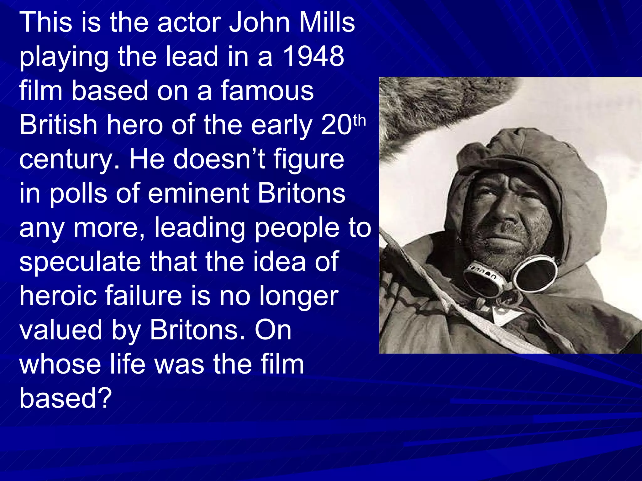 This is the actor John Mills playing the lead in a 1948 film based on a famous British hero of the early 20 th  century. He doesn’t figure in polls of eminent Britons any more, leading people to speculate that the idea of heroic failure is no longer valued by Britons. On whose life was the film based? 