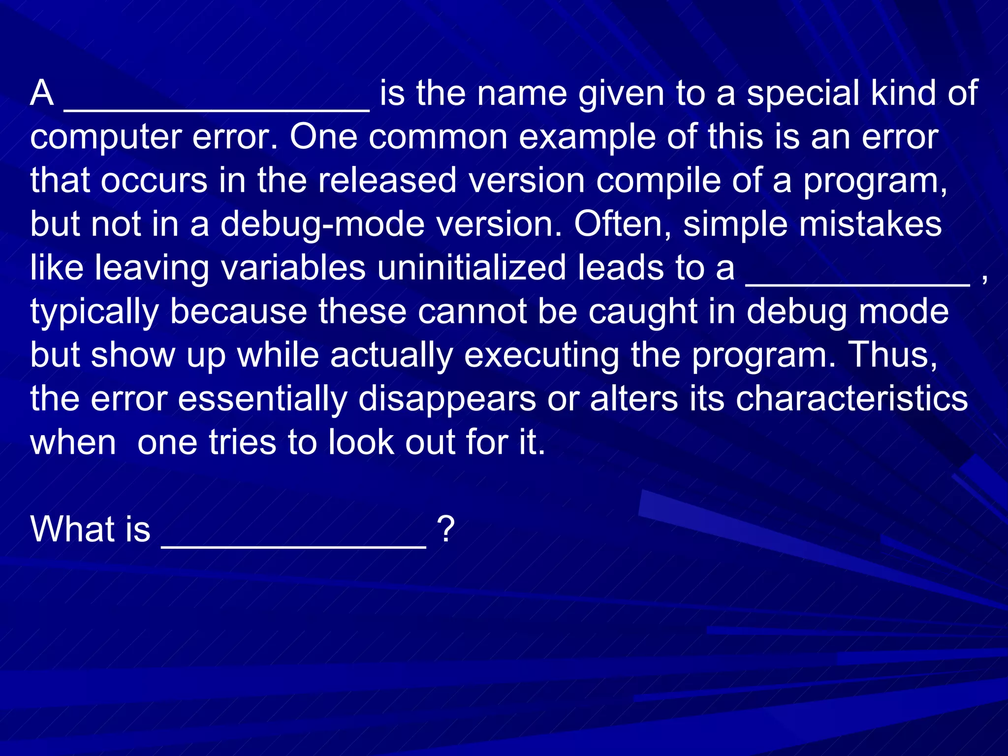 A _______________ is the name given to a special kind of computer error. One common example of this is an error that occurs in the released version compile of a program, but not in a debug-mode version. Often, simple mistakes like leaving variables uninitialized leads to a ___________ , typically because these cannot be caught in debug mode but show up while actually executing the program. Thus, the error essentially disappears or alters its characteristics when  one tries to look out for it. What is _____________ ? 