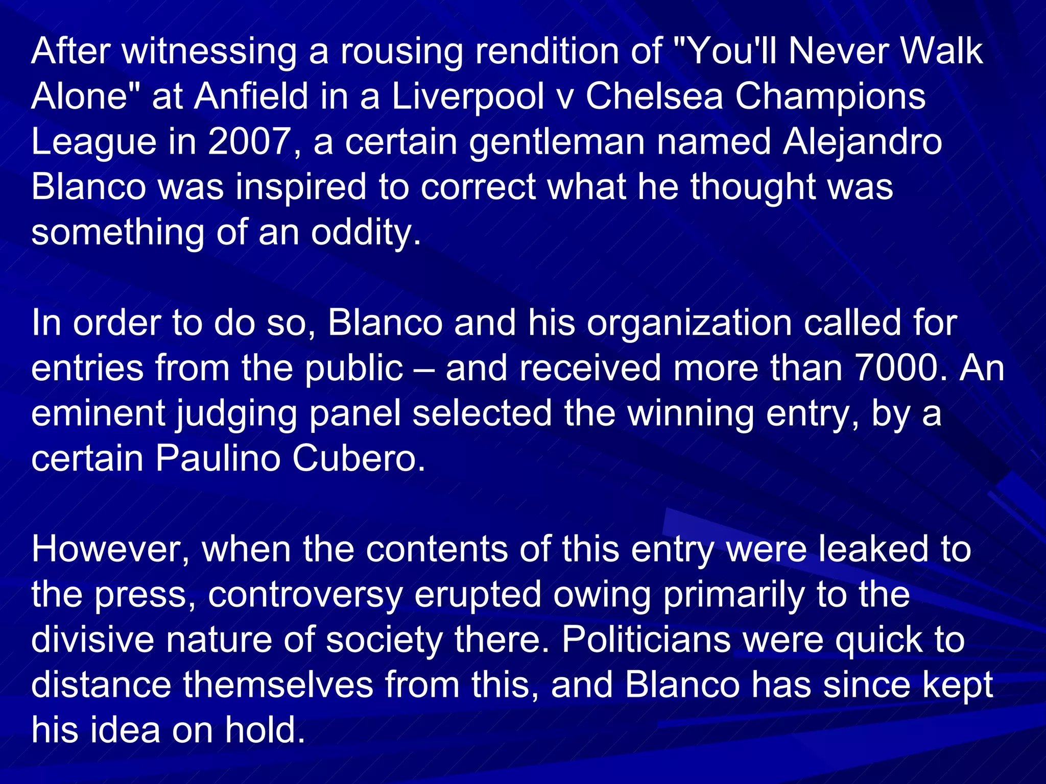 After witnessing a rousing rendition of "You'll Never Walk Alone" at Anfield in a Liverpool v Chelsea Champions League in 2007, a certain gentleman named Alejandro Blanco was inspired to correct what he thought was something of an oddity.  In order to do so, Blanco and his organization called for entries from the public – and received more than 7000. An eminent judging panel selected the winning entry, by a certain Paulino Cubero. However, when the contents of this entry were leaked to the press, controversy erupted owing primarily to the divisive nature of society there. Politicians were quick to distance themselves from this, and Blanco has since kept his idea on hold. What was the oddity Blanco sought to correct? 
