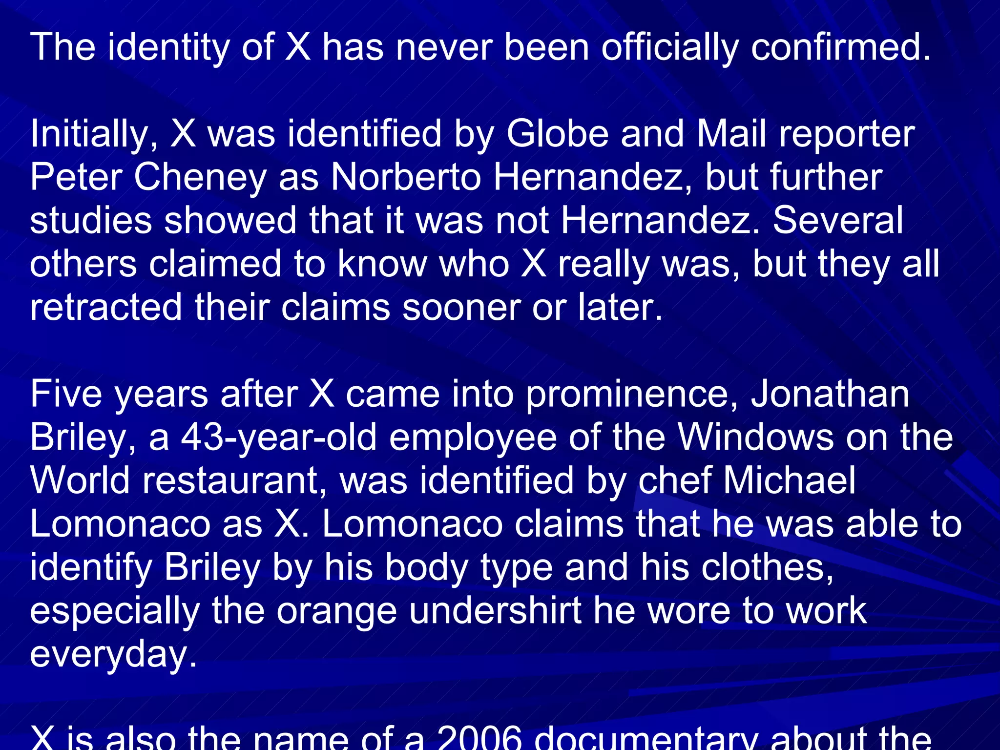 The identity of X has never been officially confirmed. Initially, X was identified by Globe and Mail reporter Peter Cheney as Norberto Hernandez, but further studies showed that it was not Hernandez. Several others claimed to know who X really was, but they all retracted their claims sooner or later. Five years after X came into prominence, Jonathan Briley, a 43-year-old employee of the Windows on the World restaurant, was identified by chef Michael Lomonaco as X. Lomonaco claims that he was able to identify Briley by his body type and his clothes, especially the orange undershirt he wore to work everyday. X is also the name of a 2006 documentary about the story behind it. It was made by American filmmaker Henry Singer and filmed by Richard Numeroff, a New York-based director of photography. 