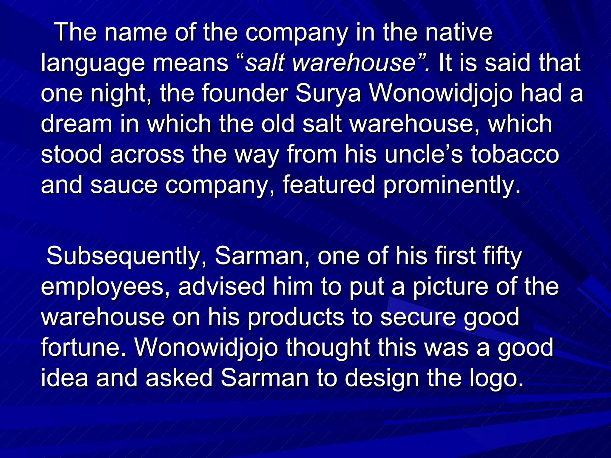 The name of the company in the native language means “ salt warehouse”.  It is said that one night, the founder Surya Wonowidjojo had a dream in which the old salt warehouse, which stood across the way from his uncle’s tobacco and sauce company, featured prominently.  Subsequently, Sarman, one of his first fifty employees, advised him to put a picture of the warehouse on his products to secure good fortune. Wonowidjojo thought this was a good idea and asked Sarman to design the logo.   