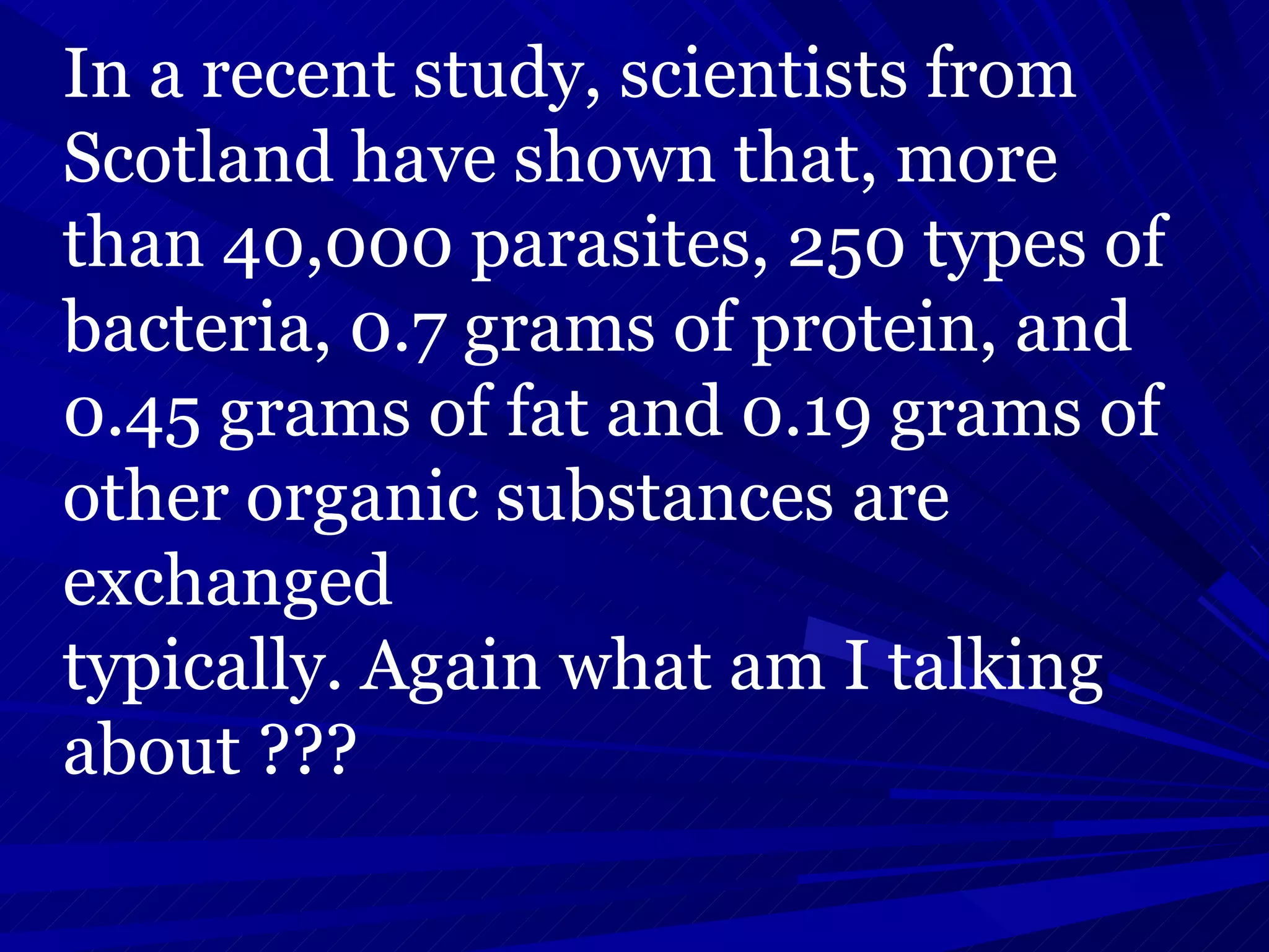 In a recent study, scientists from Scotland have shown that, more than 40,000 parasites, 250 types of bacteria, 0.7 grams of protein, and 0.45 grams of fat and 0.19 grams of other organic substances are exchanged typically. Again what am I talking about ??? 