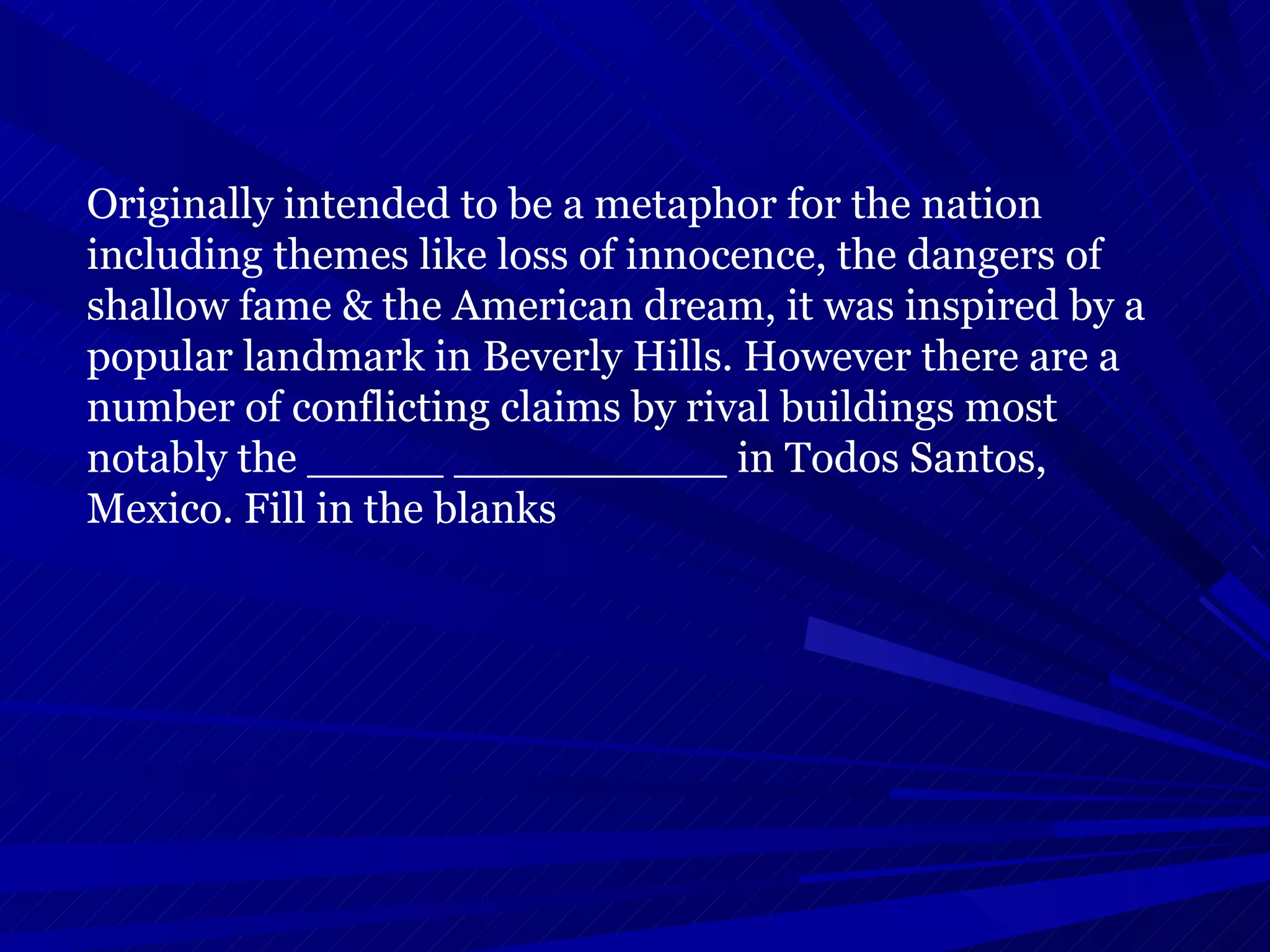 Originally intended to be a metaphor for the nation including themes like loss of innocence, the dangers of shallow fame & the American dream, it was inspired by a popular landmark in Beverly Hills. However there are a number of conflicting claims by rival buildings most notably the _____ __________ in Todos Santos, Mexico. Fill in the blanks  